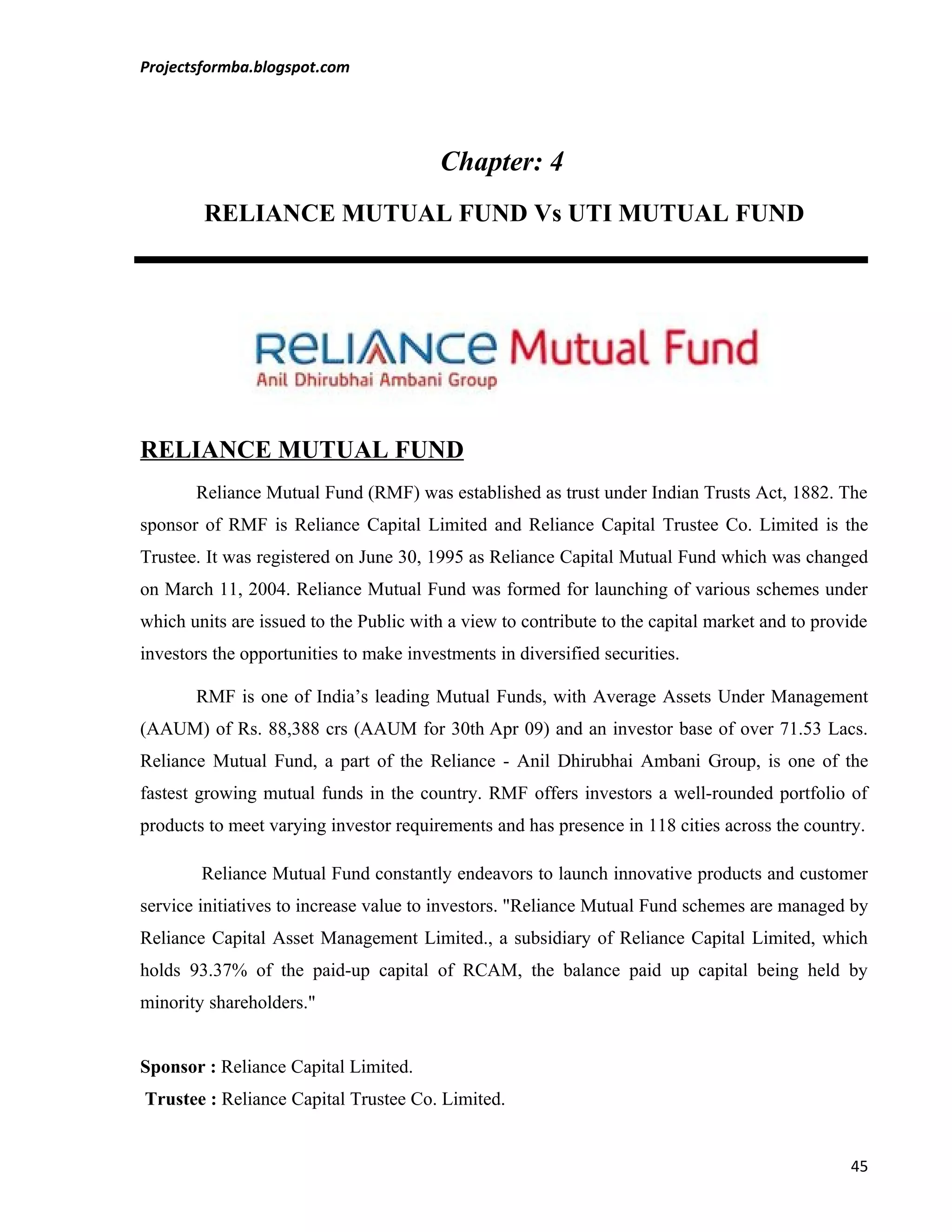 Projectsformba.blogspot.com




                                         Chapter: 4
        RELIANCE MUTUAL FUND Vs UTI MUTUAL FUND




RELIANCE MUTUAL FUND
       Reliance Mutual Fund (RMF) was established as trust under Indian Trusts Act, 1882. The
sponsor of RMF is Reliance Capital Limited and Reliance Capital Trustee Co. Limited is the
Trustee. It was registered on June 30, 1995 as Reliance Capital Mutual Fund which was changed
on March 11, 2004. Reliance Mutual Fund was formed for launching of various schemes under
which units are issued to the Public with a view to contribute to the capital market and to provide
investors the opportunities to make investments in diversified securities.

       RMF is one of India’s leading Mutual Funds, with Average Assets Under Management
(AAUM) of Rs. 88,388 crs (AAUM for 30th Apr 09) and an investor base of over 71.53 Lacs.
Reliance Mutual Fund, a part of the Reliance - Anil Dhirubhai Ambani Group, is one of the
fastest growing mutual funds in the country. RMF offers investors a well-rounded portfolio of
products to meet varying investor requirements and has presence in 118 cities across the country.

        Reliance Mutual Fund constantly endeavors to launch innovative products and customer
service initiatives to increase value to investors. "Reliance Mutual Fund schemes are managed by
Reliance Capital Asset Management Limited., a subsidiary of Reliance Capital Limited, which
holds 93.37% of the paid-up capital of RCAM, the balance paid up capital being held by
minority shareholders."


Sponsor : Reliance Capital Limited.
Trustee : Reliance Capital Trustee Co. Limited.


                                                                                                45
 