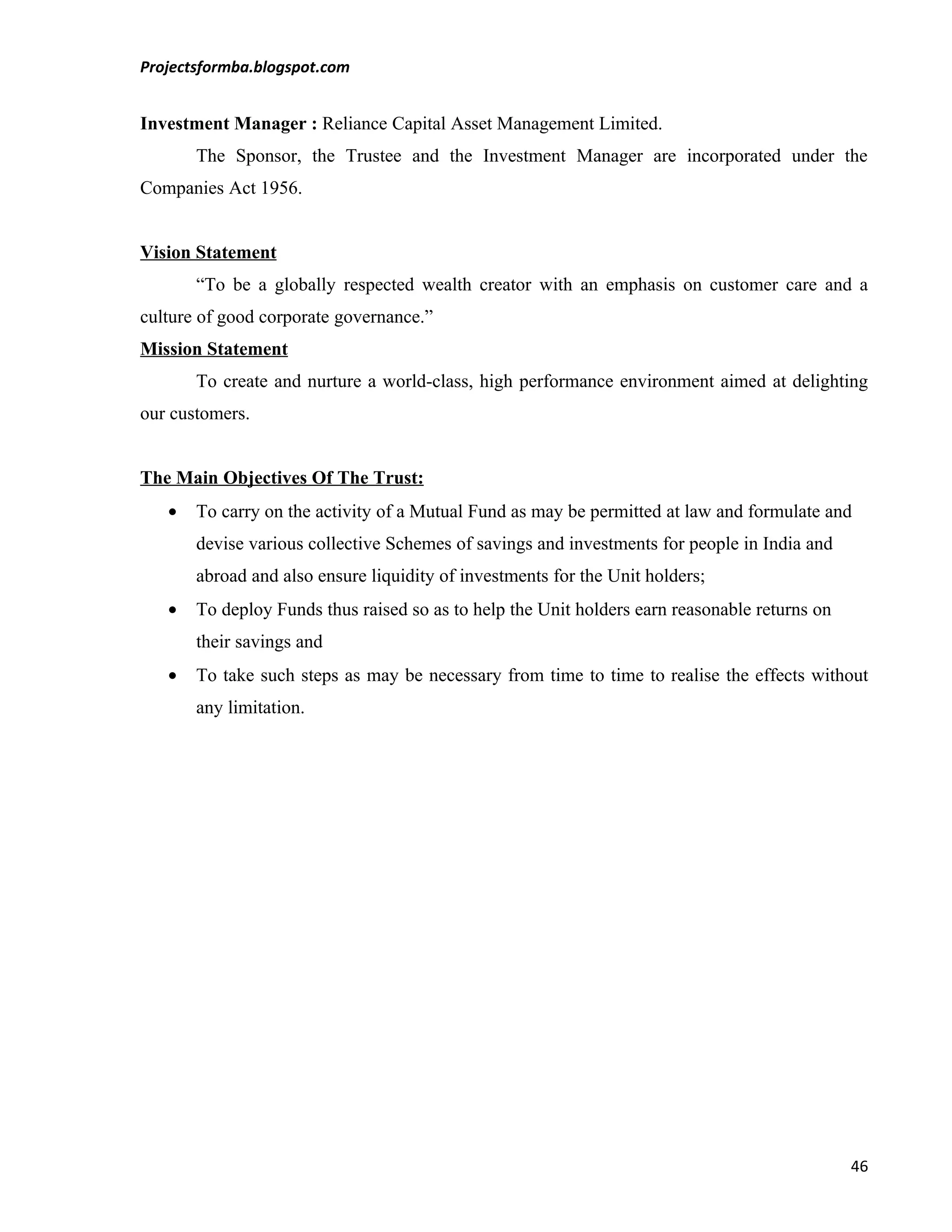 Projectsformba.blogspot.com


Investment Manager : Reliance Capital Asset Management Limited.
       The Sponsor, the Trustee and the Investment Manager are incorporated under the
Companies Act 1956.


Vision Statement
       “To be a globally respected wealth creator with an emphasis on customer care and a
culture of good corporate governance.”
Mission Statement
       To create and nurture a world-class, high performance environment aimed at delighting
our customers.


The Main Objectives Of The Trust:
   •   To carry on the activity of a Mutual Fund as may be permitted at law and formulate and
       devise various collective Schemes of savings and investments for people in India and
       abroad and also ensure liquidity of investments for the Unit holders;
   •   To deploy Funds thus raised so as to help the Unit holders earn reasonable returns on
       their savings and
   •   To take such steps as may be necessary from time to time to realise the effects without
       any limitation.




                                                                                               46
 