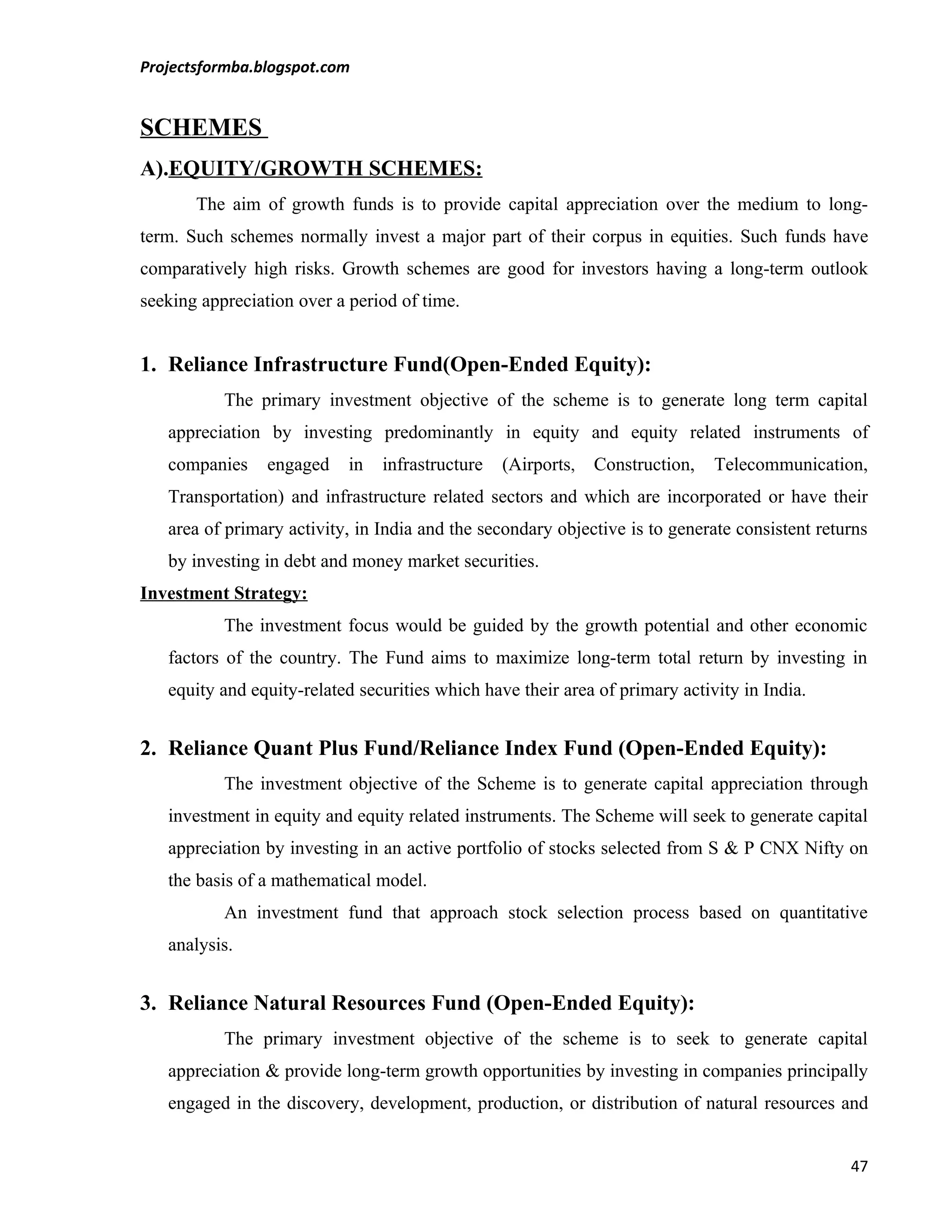 Projectsformba.blogspot.com


SCHEMES
A).EQUITY/GROWTH SCHEMES:
       The aim of growth funds is to provide capital appreciation over the medium to long-
term. Such schemes normally invest a major part of their corpus in equities. Such funds have
comparatively high risks. Growth schemes are good for investors having a long-term outlook
seeking appreciation over a period of time.


1. Reliance Infrastructure Fund(Open-Ended Equity):
           The primary investment objective of the scheme is to generate long term capital
   appreciation by investing predominantly in equity and equity related instruments of
   companies     engaged    in   infrastructure   (Airports,   Construction,   Telecommunication,
   Transportation) and infrastructure related sectors and which are incorporated or have their
   area of primary activity, in India and the secondary objective is to generate consistent returns
   by investing in debt and money market securities.
Investment Strategy:
           The investment focus would be guided by the growth potential and other economic
   factors of the country. The Fund aims to maximize long-term total return by investing in
   equity and equity-related securities which have their area of primary activity in India.


2. Reliance Quant Plus Fund/Reliance Index Fund (Open-Ended Equity):
           The investment objective of the Scheme is to generate capital appreciation through
   investment in equity and equity related instruments. The Scheme will seek to generate capital
   appreciation by investing in an active portfolio of stocks selected from S & P CNX Nifty on
   the basis of a mathematical model.
           An investment fund that approach stock selection process based on quantitative
   analysis.


3. Reliance Natural Resources Fund (Open-Ended Equity):
           The primary investment objective of the scheme is to seek to generate capital
   appreciation & provide long-term growth opportunities by investing in companies principally
   engaged in the discovery, development, production, or distribution of natural resources and


                                                                                                47
 