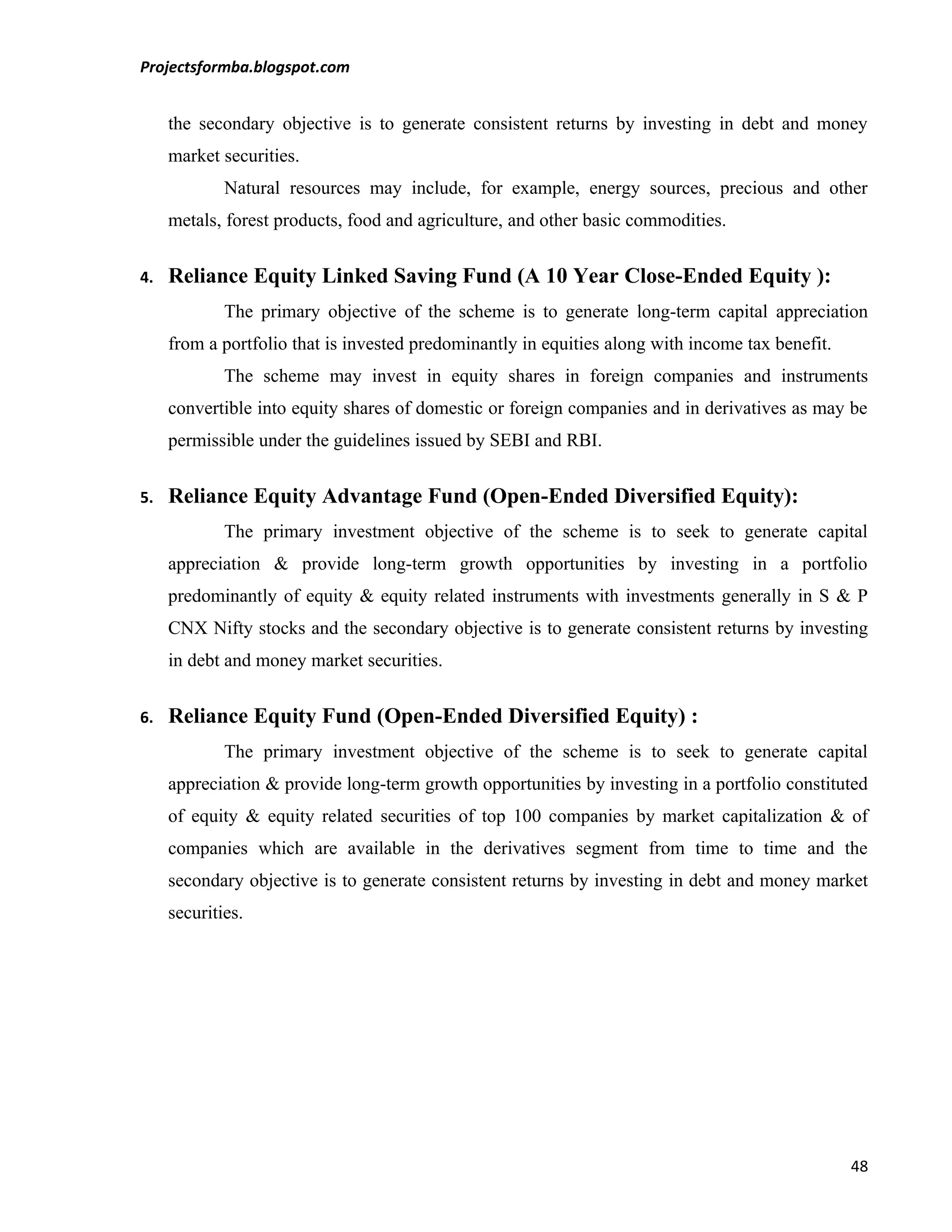 Projectsformba.blogspot.com


     the secondary objective is to generate consistent returns by investing in debt and money
     market securities.
             Natural resources may include, for example, energy sources, precious and other
     metals, forest products, food and agriculture, and other basic commodities.


4.   Reliance Equity Linked Saving Fund (A 10 Year Close-Ended Equity ):
             The primary objective of the scheme is to generate long-term capital appreciation
     from a portfolio that is invested predominantly in equities along with income tax benefit.
             The scheme may invest in equity shares in foreign companies and instruments
     convertible into equity shares of domestic or foreign companies and in derivatives as may be
     permissible under the guidelines issued by SEBI and RBI.


5.   Reliance Equity Advantage Fund (Open-Ended Diversified Equity):
             The primary investment objective of the scheme is to seek to generate capital
     appreciation & provide long-term growth opportunities by investing in a portfolio
     predominantly of equity & equity related instruments with investments generally in S & P
     CNX Nifty stocks and the secondary objective is to generate consistent returns by investing
     in debt and money market securities.


6.   Reliance Equity Fund (Open-Ended Diversified Equity) :
             The primary investment objective of the scheme is to seek to generate capital
     appreciation & provide long-term growth opportunities by investing in a portfolio constituted
     of equity & equity related securities of top 100 companies by market capitalization & of
     companies which are available in the derivatives segment from time to time and the
     secondary objective is to generate consistent returns by investing in debt and money market
     securities.




                                                                                                  48
 