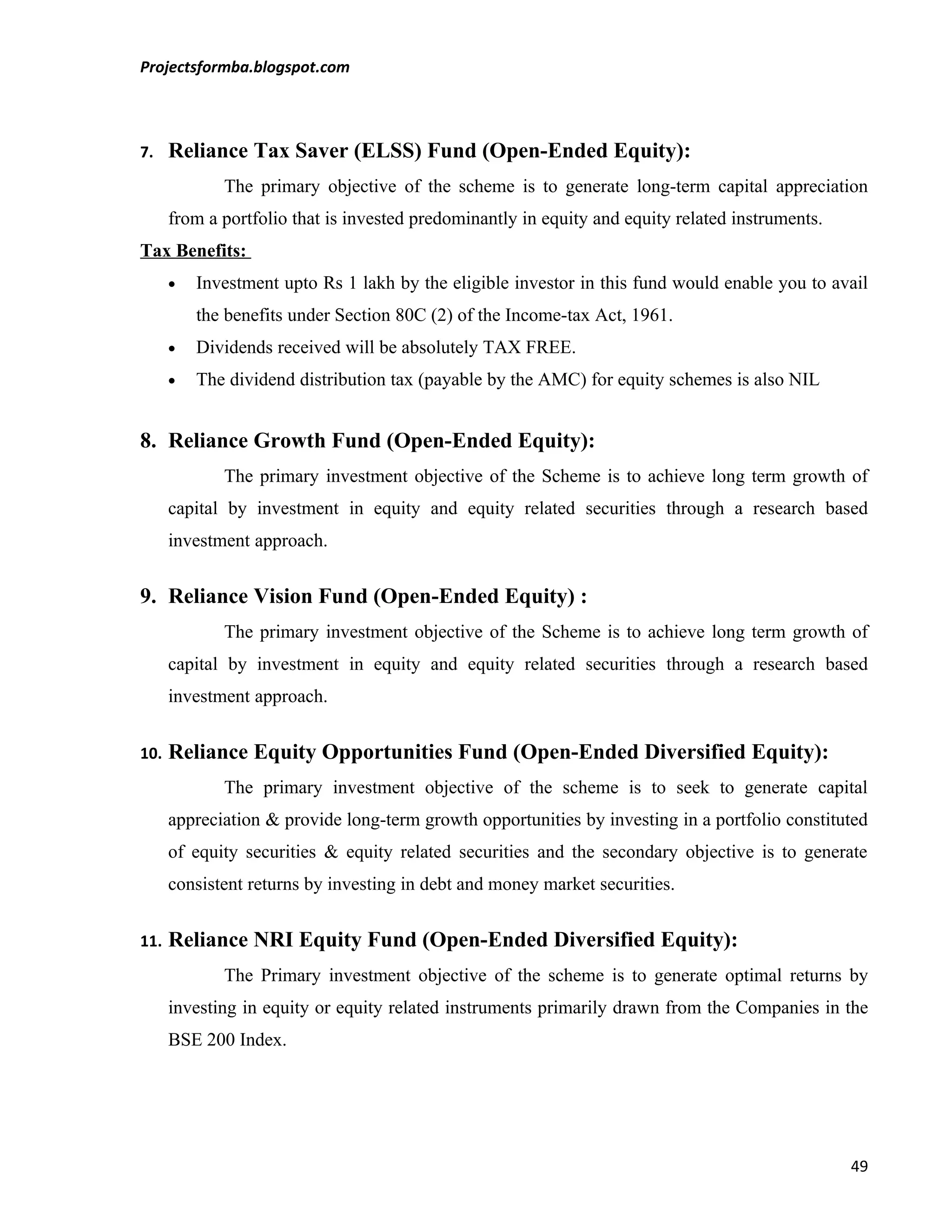 Projectsformba.blogspot.com



7.    Reliance Tax Saver (ELSS) Fund (Open-Ended Equity):
             The primary objective of the scheme is to generate long-term capital appreciation
      from a portfolio that is invested predominantly in equity and equity related instruments.
Tax Benefits:
      •   Investment upto Rs 1 lakh by the eligible investor in this fund would enable you to avail
          the benefits under Section 80C (2) of the Income-tax Act, 1961.
      •   Dividends received will be absolutely TAX FREE.
      •   The dividend distribution tax (payable by the AMC) for equity schemes is also NIL


8. Reliance Growth Fund (Open-Ended Equity):
             The primary investment objective of the Scheme is to achieve long term growth of
      capital by investment in equity and equity related securities through a research based
      investment approach.


9. Reliance Vision Fund (Open-Ended Equity) :
             The primary investment objective of the Scheme is to achieve long term growth of
      capital by investment in equity and equity related securities through a research based
      investment approach.


10.   Reliance Equity Opportunities Fund (Open-Ended Diversified Equity):
             The primary investment objective of the scheme is to seek to generate capital
      appreciation & provide long-term growth opportunities by investing in a portfolio constituted
      of equity securities & equity related securities and the secondary objective is to generate
      consistent returns by investing in debt and money market securities.


11.   Reliance NRI Equity Fund (Open-Ended Diversified Equity):
             The Primary investment objective of the scheme is to generate optimal returns by
      investing in equity or equity related instruments primarily drawn from the Companies in the
      BSE 200 Index.




                                                                                                  49
 