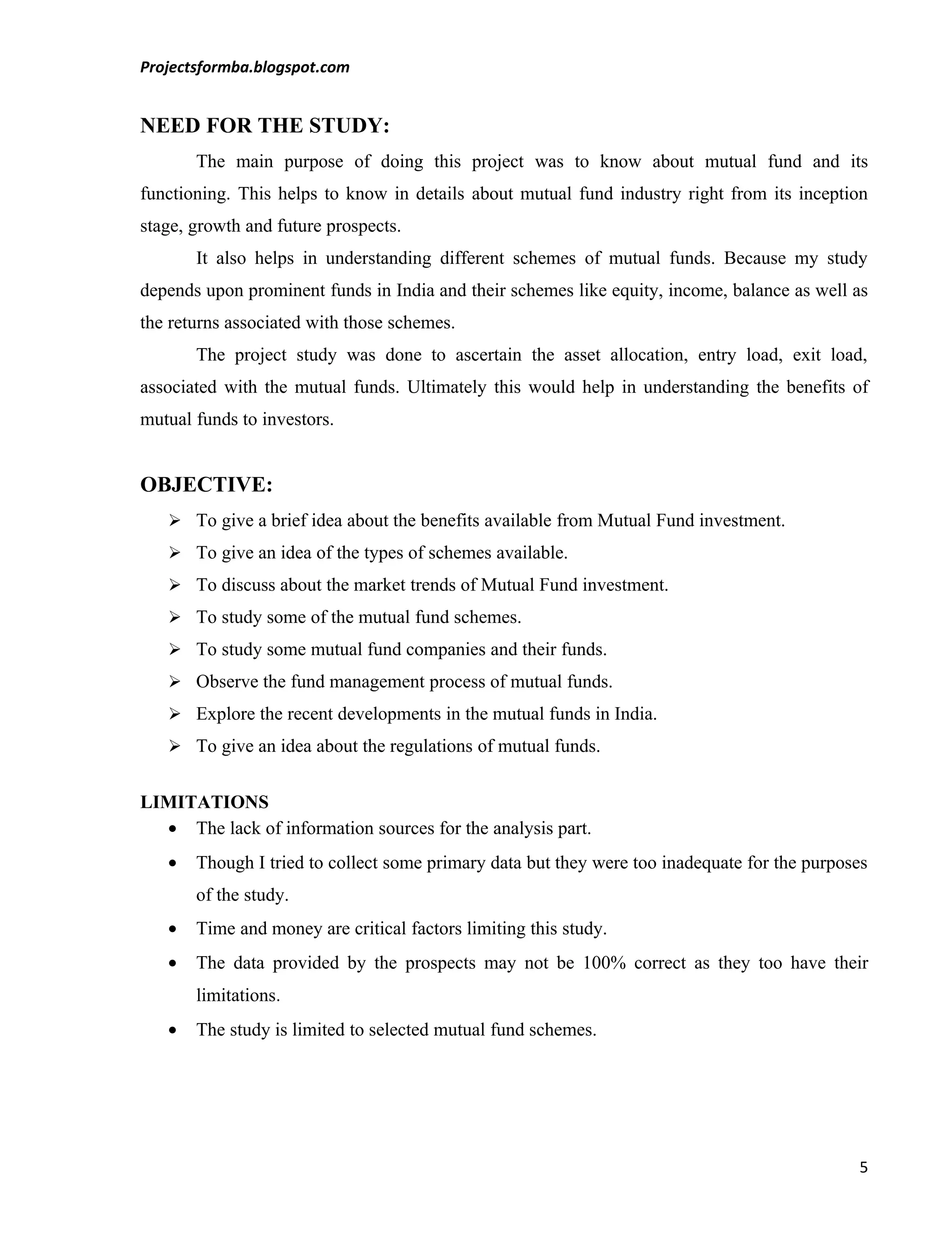Projectsformba.blogspot.com


NEED FOR THE STUDY:
       The main purpose of doing this project was to know about mutual fund and its
functioning. This helps to know in details about mutual fund industry right from its inception
stage, growth and future prospects.
       It also helps in understanding different schemes of mutual funds. Because my study
depends upon prominent funds in India and their schemes like equity, income, balance as well as
the returns associated with those schemes.
       The project study was done to ascertain the asset allocation, entry load, exit load,
associated with the mutual funds. Ultimately this would help in understanding the benefits of
mutual funds to investors.


OBJECTIVE:
    To give a brief idea about the benefits available from Mutual Fund investment.
    To give an idea of the types of schemes available.
    To discuss about the market trends of Mutual Fund investment.
    To study some of the mutual fund schemes.
    To study some mutual fund companies and their funds.
    Observe the fund management process of mutual funds.
    Explore the recent developments in the mutual funds in India.
    To give an idea about the regulations of mutual funds.


LIMITATIONS
  • The lack of information sources for the analysis part.
   •   Though I tried to collect some primary data but they were too inadequate for the purposes
       of the study.
   •   Time and money are critical factors limiting this study.
   •   The data provided by the prospects may not be 100% correct as they too have their
       limitations.
   •   The study is limited to selected mutual fund schemes.




                                                                                              5
 