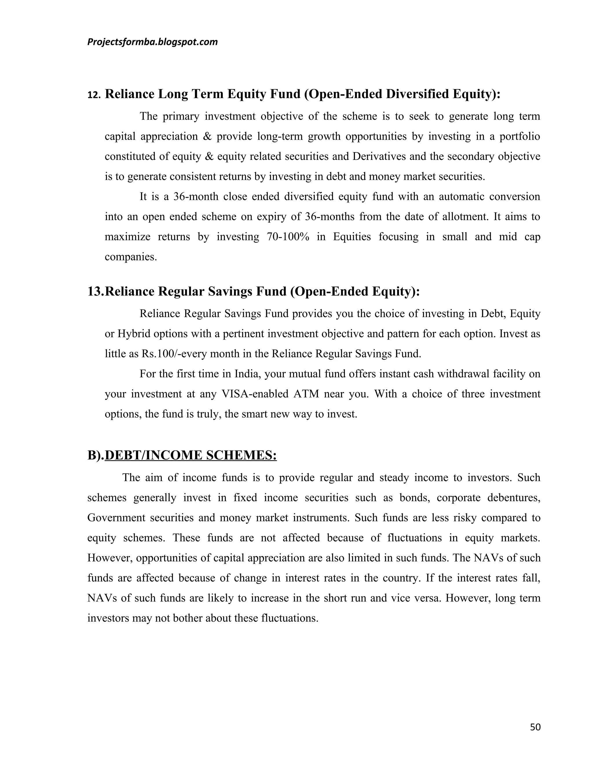 Projectsformba.blogspot.com



12.   Reliance Long Term Equity Fund (Open-Ended Diversified Equity):
             The primary investment objective of the scheme is to seek to generate long term
      capital appreciation & provide long-term growth opportunities by investing in a portfolio
      constituted of equity & equity related securities and Derivatives and the secondary objective
      is to generate consistent returns by investing in debt and money market securities.
             It is a 36-month close ended diversified equity fund with an automatic conversion
      into an open ended scheme on expiry of 36-months from the date of allotment. It aims to
      maximize returns by investing 70-100% in Equities focusing in small and mid cap
      companies.


13.Reliance Regular Savings Fund (Open-Ended Equity):
             Reliance Regular Savings Fund provides you the choice of investing in Debt, Equity
      or Hybrid options with a pertinent investment objective and pattern for each option. Invest as
      little as Rs.100/-every month in the Reliance Regular Savings Fund.
             For the first time in India, your mutual fund offers instant cash withdrawal facility on
      your investment at any VISA-enabled ATM near you. With a choice of three investment
      options, the fund is truly, the smart new way to invest.


B).DEBT/INCOME SCHEMES:
         The aim of income funds is to provide regular and steady income to investors. Such
schemes generally invest in fixed income securities such as bonds, corporate debentures,
Government securities and money market instruments. Such funds are less risky compared to
equity schemes. These funds are not affected because of fluctuations in equity markets.
However, opportunities of capital appreciation are also limited in such funds. The NAVs of such
funds are affected because of change in interest rates in the country. If the interest rates fall,
NAVs of such funds are likely to increase in the short run and vice versa. However, long term
investors may not bother about these fluctuations.




                                                                                                  50
 
