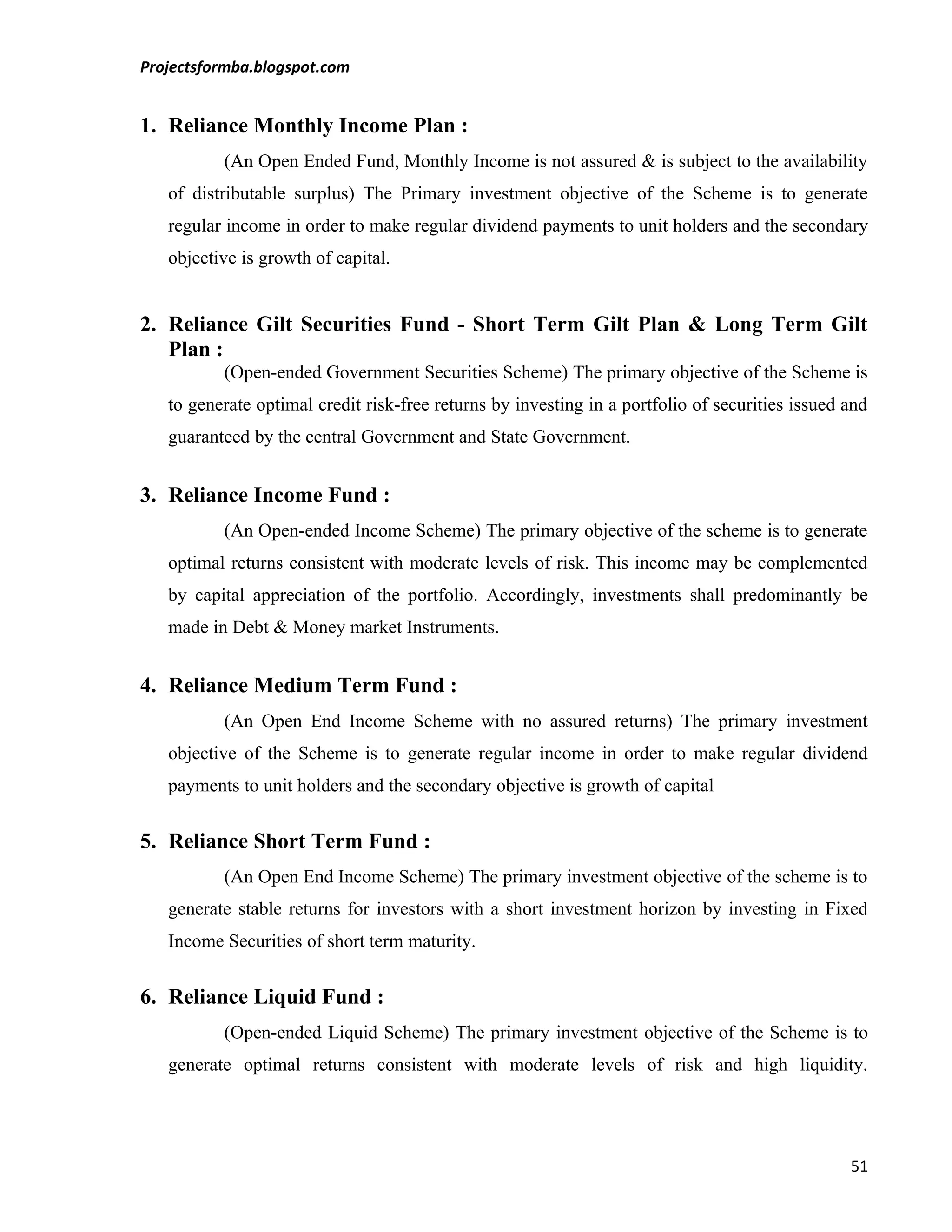 Projectsformba.blogspot.com


1. Reliance Monthly Income Plan :
          (An Open Ended Fund, Monthly Income is not assured & is subject to the availability
   of distributable surplus) The Primary investment objective of the Scheme is to generate
   regular income in order to make regular dividend payments to unit holders and the secondary
   objective is growth of capital.


2. Reliance Gilt Securities Fund - Short Term Gilt Plan & Long Term Gilt
   Plan :
          (Open-ended Government Securities Scheme) The primary objective of the Scheme is
   to generate optimal credit risk-free returns by investing in a portfolio of securities issued and
   guaranteed by the central Government and State Government.


3. Reliance Income Fund :
          (An Open-ended Income Scheme) The primary objective of the scheme is to generate
   optimal returns consistent with moderate levels of risk. This income may be complemented
   by capital appreciation of the portfolio. Accordingly, investments shall predominantly be
   made in Debt & Money market Instruments.


4. Reliance Medium Term Fund :
          (An Open End Income Scheme with no assured returns) The primary investment
   objective of the Scheme is to generate regular income in order to make regular dividend
   payments to unit holders and the secondary objective is growth of capital


5. Reliance Short Term Fund :
          (An Open End Income Scheme) The primary investment objective of the scheme is to
   generate stable returns for investors with a short investment horizon by investing in Fixed
   Income Securities of short term maturity.


6. Reliance Liquid Fund :
          (Open-ended Liquid Scheme) The primary investment objective of the Scheme is to
   generate optimal returns consistent with moderate levels of risk and high liquidity.




                                                                                                 51
 