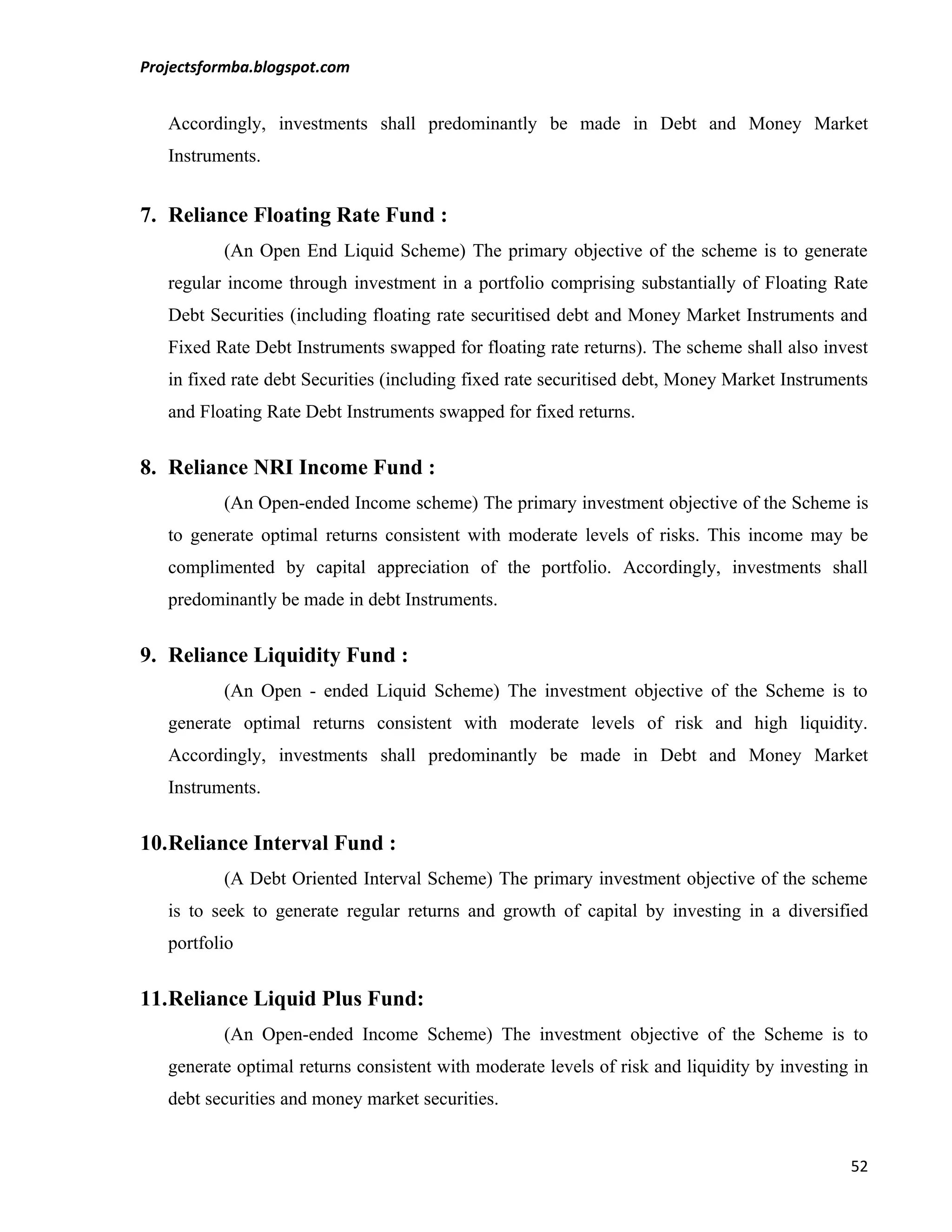 Projectsformba.blogspot.com


   Accordingly, investments shall predominantly be made in Debt and Money Market
   Instruments.


7. Reliance Floating Rate Fund :
          (An Open End Liquid Scheme) The primary objective of the scheme is to generate
   regular income through investment in a portfolio comprising substantially of Floating Rate
   Debt Securities (including floating rate securitised debt and Money Market Instruments and
   Fixed Rate Debt Instruments swapped for floating rate returns). The scheme shall also invest
   in fixed rate debt Securities (including fixed rate securitised debt, Money Market Instruments
   and Floating Rate Debt Instruments swapped for fixed returns.


8. Reliance NRI Income Fund :
          (An Open-ended Income scheme) The primary investment objective of the Scheme is
   to generate optimal returns consistent with moderate levels of risks. This income may be
   complimented by capital appreciation of the portfolio. Accordingly, investments shall
   predominantly be made in debt Instruments.


9. Reliance Liquidity Fund :
          (An Open - ended Liquid Scheme) The investment objective of the Scheme is to
   generate optimal returns consistent with moderate levels of risk and high liquidity.
   Accordingly, investments shall predominantly be made in Debt and Money Market
   Instruments.


10.Reliance Interval Fund :
          (A Debt Oriented Interval Scheme) The primary investment objective of the scheme
   is to seek to generate regular returns and growth of capital by investing in a diversified
   portfolio


11.Reliance Liquid Plus Fund:
          (An Open-ended Income Scheme) The investment objective of the Scheme is to
   generate optimal returns consistent with moderate levels of risk and liquidity by investing in
   debt securities and money market securities.


                                                                                              52
 
