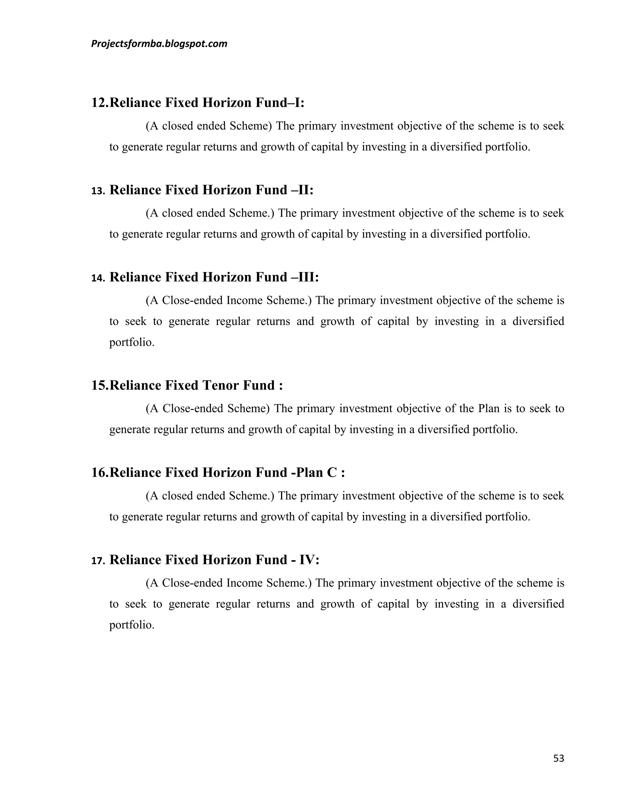 Projectsformba.blogspot.com




12.Reliance Fixed Horizon Fund–I:
              (A closed ended Scheme) The primary investment objective of the scheme is to seek
      to generate regular returns and growth of capital by investing in a diversified portfolio.


13.   Reliance Fixed Horizon Fund –II:
              (A closed ended Scheme.) The primary investment objective of the scheme is to seek
      to generate regular returns and growth of capital by investing in a diversified portfolio.


14.   Reliance Fixed Horizon Fund –III:
              (A Close-ended Income Scheme.) The primary investment objective of the scheme is
      to seek to generate regular returns and growth of capital by investing in a diversified
      portfolio.


15.Reliance Fixed Tenor Fund :
              (A Close-ended Scheme) The primary investment objective of the Plan is to seek to
      generate regular returns and growth of capital by investing in a diversified portfolio.


16.Reliance Fixed Horizon Fund -Plan C :
              (A closed ended Scheme.) The primary investment objective of the scheme is to seek
      to generate regular returns and growth of capital by investing in a diversified portfolio.


17.   Reliance Fixed Horizon Fund - IV:
              (A Close-ended Income Scheme.) The primary investment objective of the scheme is
      to seek to generate regular returns and growth of capital by investing in a diversified
      portfolio.




                                                                                                   53
 