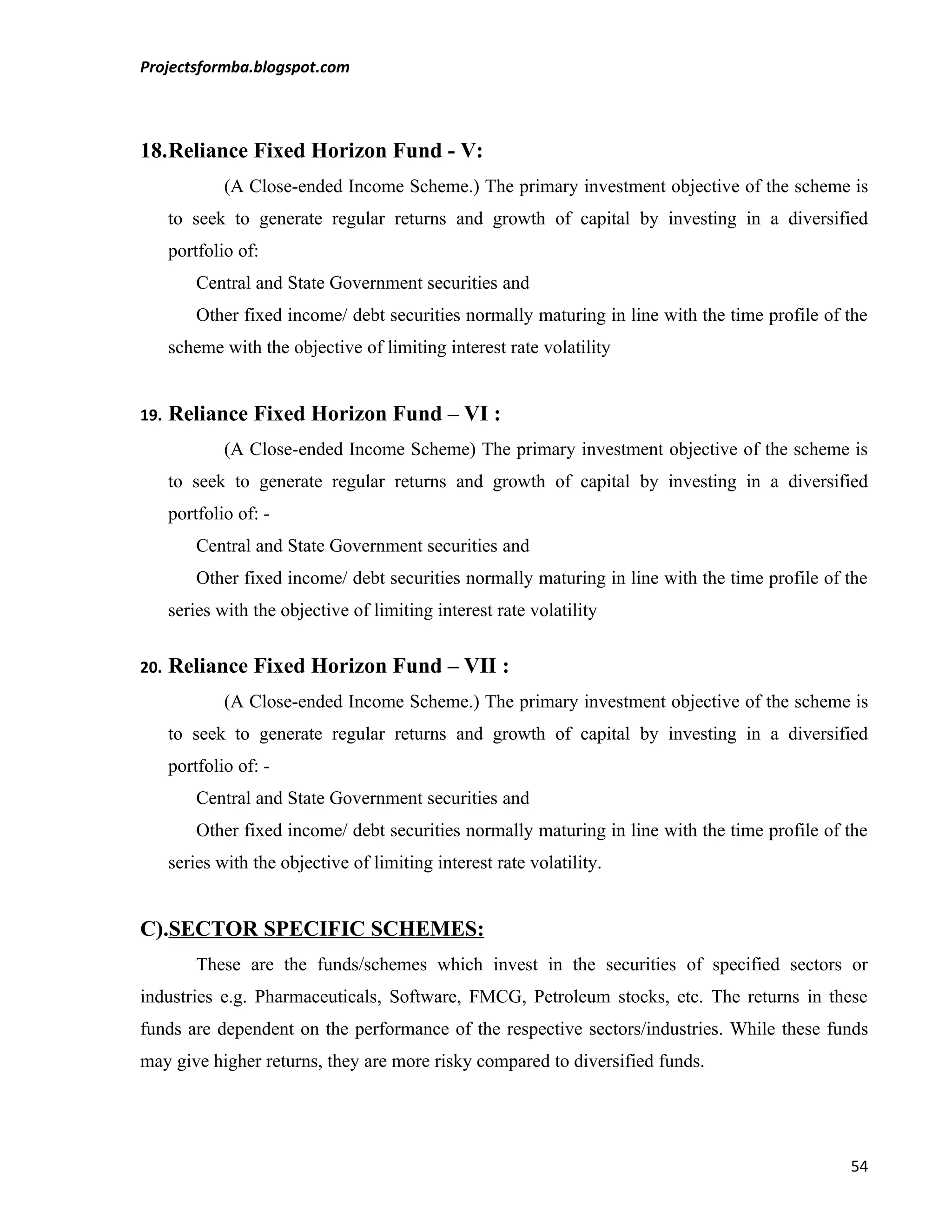 Projectsformba.blogspot.com



18.Reliance Fixed Horizon Fund - V:
              (A Close-ended Income Scheme.) The primary investment objective of the scheme is
      to seek to generate regular returns and growth of capital by investing in a diversified
      portfolio of:
          Central and State Government securities and
          Other fixed income/ debt securities normally maturing in line with the time profile of the
      scheme with the objective of limiting interest rate volatility


19.   Reliance Fixed Horizon Fund – VI :
              (A Close-ended Income Scheme) The primary investment objective of the scheme is
      to seek to generate regular returns and growth of capital by investing in a diversified
      portfolio of: -
          Central and State Government securities and
          Other fixed income/ debt securities normally maturing in line with the time profile of the
      series with the objective of limiting interest rate volatility


20.   Reliance Fixed Horizon Fund – VII :
              (A Close-ended Income Scheme.) The primary investment objective of the scheme is
      to seek to generate regular returns and growth of capital by investing in a diversified
      portfolio of: -
          Central and State Government securities and
          Other fixed income/ debt securities normally maturing in line with the time profile of the
      series with the objective of limiting interest rate volatility.


C).SECTOR SPECIFIC SCHEMES:
          These are the funds/schemes which invest in the securities of specified sectors or
industries e.g. Pharmaceuticals, Software, FMCG, Petroleum stocks, etc. The returns in these
funds are dependent on the performance of the respective sectors/industries. While these funds
may give higher returns, they are more risky compared to diversified funds.




                                                                                                 54
 