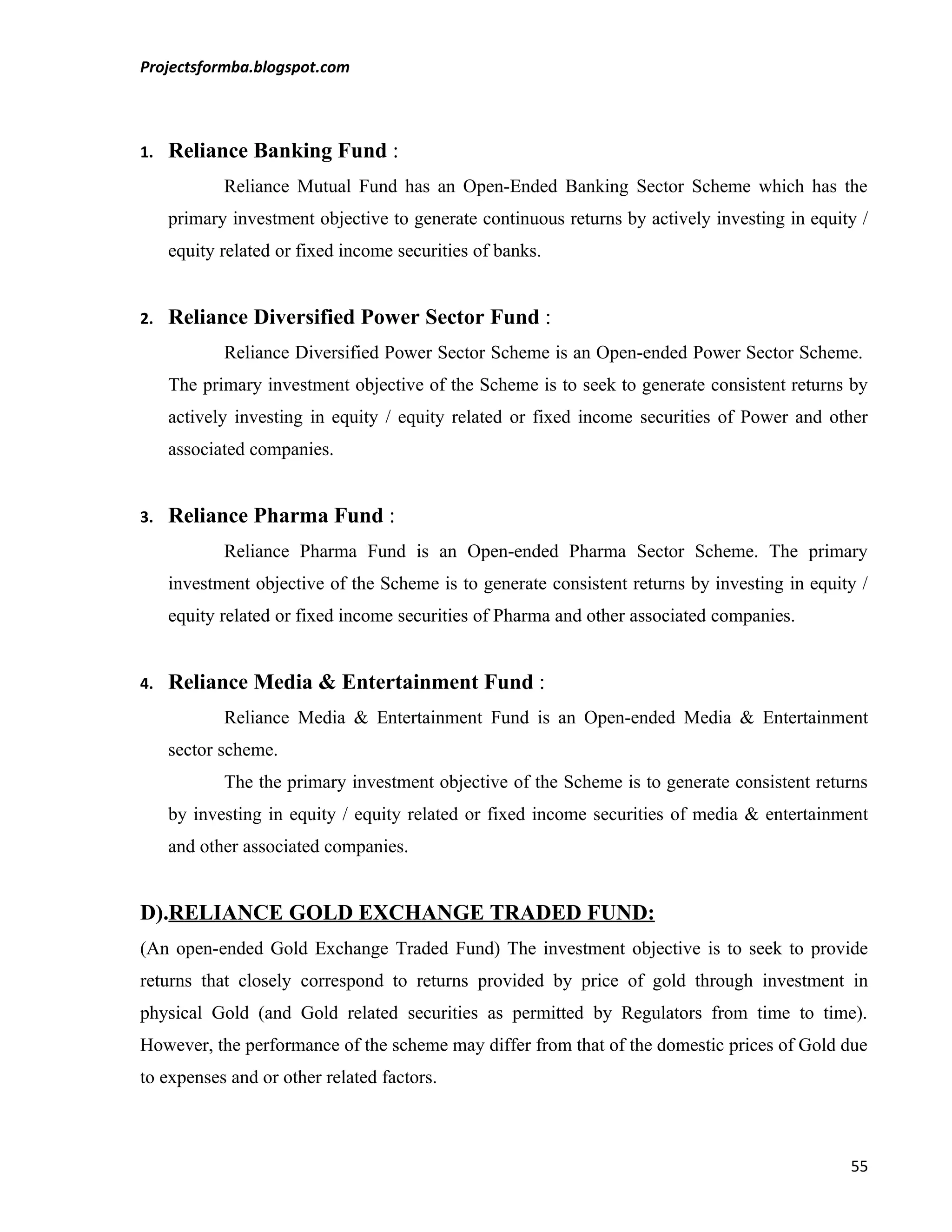 Projectsformba.blogspot.com



1.   Reliance Banking Fund :
            Reliance Mutual Fund has an Open-Ended Banking Sector Scheme which has the
     primary investment objective to generate continuous returns by actively investing in equity /
     equity related or fixed income securities of banks.


2.   Reliance Diversified Power Sector Fund :
            Reliance Diversified Power Sector Scheme is an Open-ended Power Sector Scheme.
     The primary investment objective of the Scheme is to seek to generate consistent returns by
     actively investing in equity / equity related or fixed income securities of Power and other
     associated companies.


3.   Reliance Pharma Fund :
            Reliance Pharma Fund is an Open-ended Pharma Sector Scheme. The primary
     investment objective of the Scheme is to generate consistent returns by investing in equity /
     equity related or fixed income securities of Pharma and other associated companies.


4.   Reliance Media & Entertainment Fund :
            Reliance Media & Entertainment Fund is an Open-ended Media & Entertainment
     sector scheme.
            The the primary investment objective of the Scheme is to generate consistent returns
     by investing in equity / equity related or fixed income securities of media & entertainment
     and other associated companies.


D).RELIANCE GOLD EXCHANGE TRADED FUND:
(An open-ended Gold Exchange Traded Fund) The investment objective is to seek to provide
returns that closely correspond to returns provided by price of gold through investment in
physical Gold (and Gold related securities as permitted by Regulators from time to time).
However, the performance of the scheme may differ from that of the domestic prices of Gold due
to expenses and or other related factors.



                                                                                               55
 