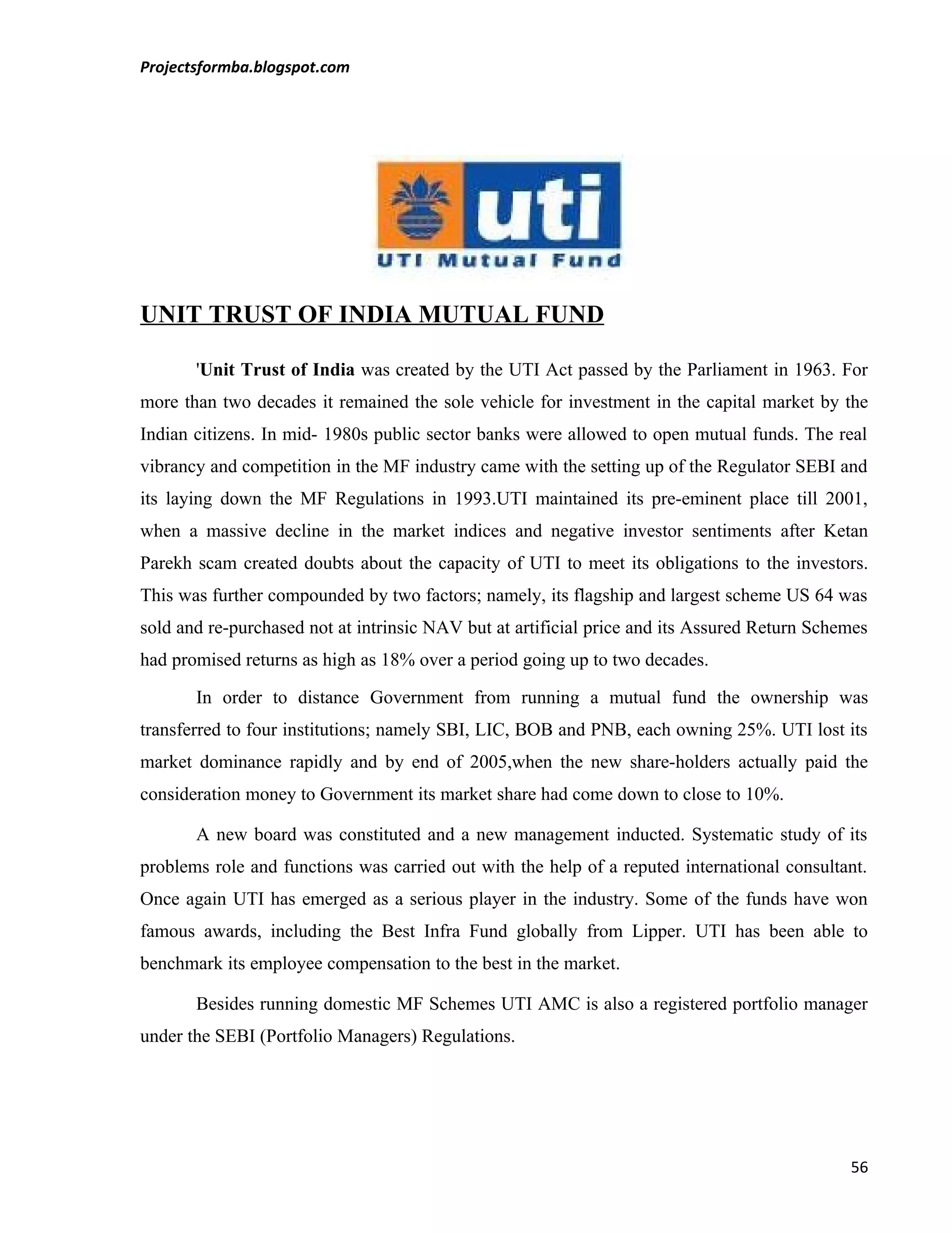 Projectsformba.blogspot.com




UNIT TRUST OF INDIA MUTUAL FUND

       'Unit Trust of India was created by the UTI Act passed by the Parliament in 1963. For
more than two decades it remained the sole vehicle for investment in the capital market by the
Indian citizens. In mid- 1980s public sector banks were allowed to open mutual funds. The real
vibrancy and competition in the MF industry came with the setting up of the Regulator SEBI and
its laying down the MF Regulations in 1993.UTI maintained its pre-eminent place till 2001,
when a massive decline in the market indices and negative investor sentiments after Ketan
Parekh scam created doubts about the capacity of UTI to meet its obligations to the investors.
This was further compounded by two factors; namely, its flagship and largest scheme US 64 was
sold and re-purchased not at intrinsic NAV but at artificial price and its Assured Return Schemes
had promised returns as high as 18% over a period going up to two decades.

       In order to distance Government from running a mutual fund the ownership was
transferred to four institutions; namely SBI, LIC, BOB and PNB, each owning 25%. UTI lost its
market dominance rapidly and by end of 2005,when the new share-holders actually paid the
consideration money to Government its market share had come down to close to 10%.

       A new board was constituted and a new management inducted. Systematic study of its
problems role and functions was carried out with the help of a reputed international consultant.
Once again UTI has emerged as a serious player in the industry. Some of the funds have won
famous awards, including the Best Infra Fund globally from Lipper. UTI has been able to
benchmark its employee compensation to the best in the market.

       Besides running domestic MF Schemes UTI AMC is also a registered portfolio manager
under the SEBI (Portfolio Managers) Regulations.




                                                                                              56
 