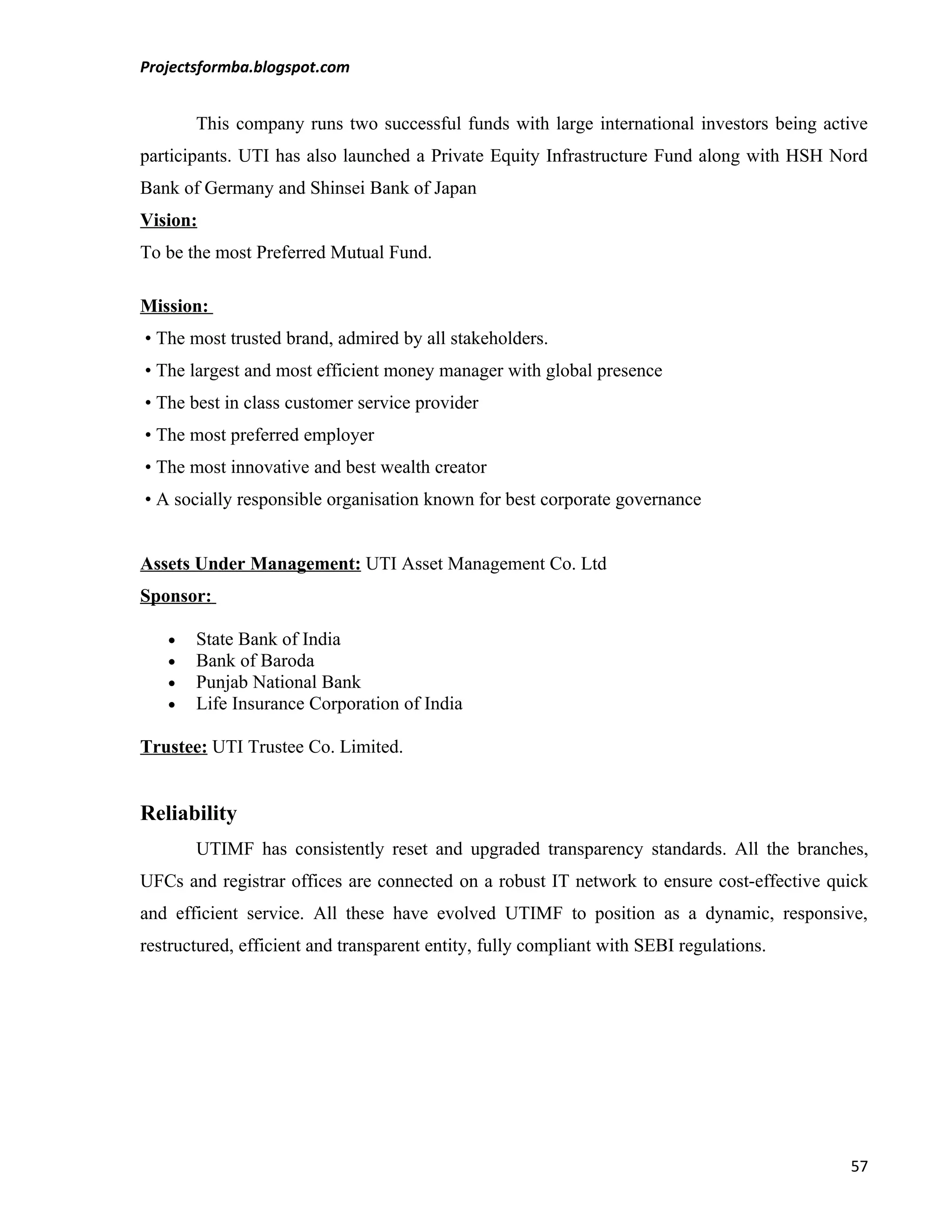 Projectsformba.blogspot.com


       This company runs two successful funds with large international investors being active
participants. UTI has also launched a Private Equity Infrastructure Fund along with HSH Nord
Bank of Germany and Shinsei Bank of Japan
Vision:
To be the most Preferred Mutual Fund.

Mission:
• The most trusted brand, admired by all stakeholders.
• The largest and most efficient money manager with global presence
• The best in class customer service provider
• The most preferred employer
• The most innovative and best wealth creator
• A socially responsible organisation known for best corporate governance


Assets Under Management: UTI Asset Management Co. Ltd
Sponsor:

   •   State Bank of India
   •   Bank of Baroda
   •   Punjab National Bank
   •   Life Insurance Corporation of India

Trustee: UTI Trustee Co. Limited.


Reliability
       UTIMF has consistently reset and upgraded transparency standards. All the branches,
UFCs and registrar offices are connected on a robust IT network to ensure cost-effective quick
and efficient service. All these have evolved UTIMF to position as a dynamic, responsive,
restructured, efficient and transparent entity, fully compliant with SEBI regulations.




                                                                                           57
 