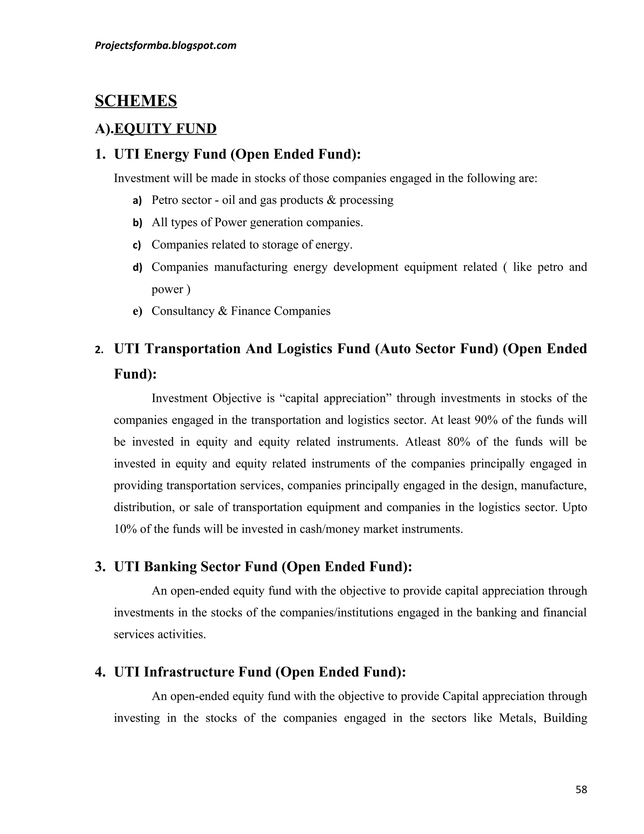 Projectsformba.blogspot.com



SCHEMES
A).EQUITY FUND
1. UTI Energy Fund (Open Ended Fund):
     Investment will be made in stocks of those companies engaged in the following are:
         a) Petro sector - oil and gas products & processing
         b) All types of Power generation companies.
         c) Companies related to storage of energy.
         d) Companies manufacturing energy development equipment related ( like petro and
             power )
         e) Consultancy & Finance Companies


2.   UTI Transportation And Logistics Fund (Auto Sector Fund) (Open Ended
     Fund):
             Investment Objective is “capital appreciation” through investments in stocks of the
     companies engaged in the transportation and logistics sector. At least 90% of the funds will
     be invested in equity and equity related instruments. Atleast 80% of the funds will be
     invested in equity and equity related instruments of the companies principally engaged in
     providing transportation services, companies principally engaged in the design, manufacture,
     distribution, or sale of transportation equipment and companies in the logistics sector. Upto
     10% of the funds will be invested in cash/money market instruments.


3. UTI Banking Sector Fund (Open Ended Fund):
             An open-ended equity fund with the objective to provide capital appreciation through
     investments in the stocks of the companies/institutions engaged in the banking and financial
     services activities.


4. UTI Infrastructure Fund (Open Ended Fund):
             An open-ended equity fund with the objective to provide Capital appreciation through
     investing in the stocks of the companies engaged in the sectors like Metals, Building




                                                                                               58
 
