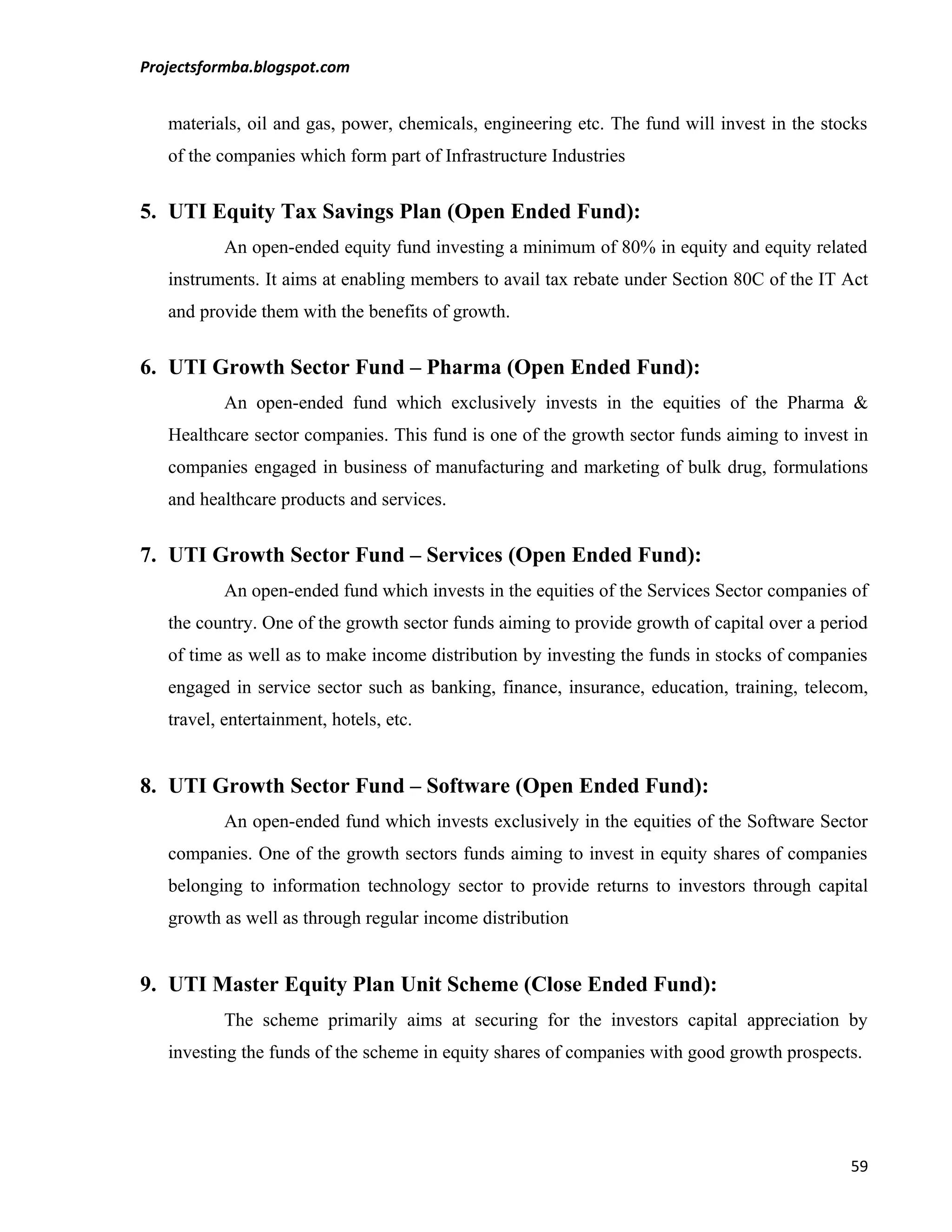 Projectsformba.blogspot.com


   materials, oil and gas, power, chemicals, engineering etc. The fund will invest in the stocks
   of the companies which form part of Infrastructure Industries


5. UTI Equity Tax Savings Plan (Open Ended Fund):
           An open-ended equity fund investing a minimum of 80% in equity and equity related
   instruments. It aims at enabling members to avail tax rebate under Section 80C of the IT Act
   and provide them with the benefits of growth.


6. UTI Growth Sector Fund – Pharma (Open Ended Fund):
           An open-ended fund which exclusively invests in the equities of the Pharma &
   Healthcare sector companies. This fund is one of the growth sector funds aiming to invest in
   companies engaged in business of manufacturing and marketing of bulk drug, formulations
   and healthcare products and services.


7. UTI Growth Sector Fund – Services (Open Ended Fund):
           An open-ended fund which invests in the equities of the Services Sector companies of
   the country. One of the growth sector funds aiming to provide growth of capital over a period
   of time as well as to make income distribution by investing the funds in stocks of companies
   engaged in service sector such as banking, finance, insurance, education, training, telecom,
   travel, entertainment, hotels, etc.


8. UTI Growth Sector Fund – Software (Open Ended Fund):
           An open-ended fund which invests exclusively in the equities of the Software Sector
   companies. One of the growth sectors funds aiming to invest in equity shares of companies
   belonging to information technology sector to provide returns to investors through capital
   growth as well as through regular income distribution


9. UTI Master Equity Plan Unit Scheme (Close Ended Fund):
           The scheme primarily aims at securing for the investors capital appreciation by
   investing the funds of the scheme in equity shares of companies with good growth prospects.




                                                                                             59
 