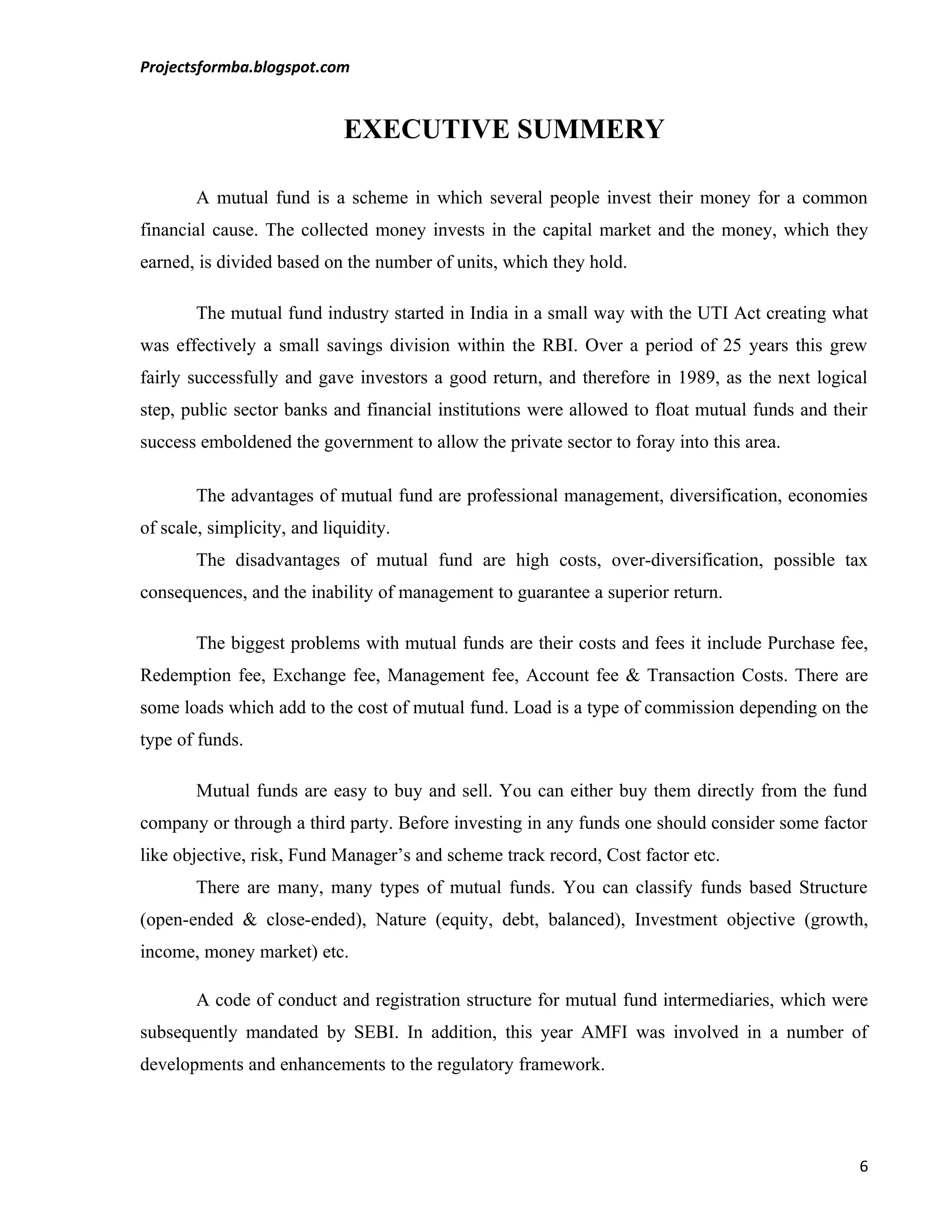 Projectsformba.blogspot.com


                             EXECUTIVE SUMMERY

        A mutual fund is a scheme in which several people invest their money for a common
financial cause. The collected money invests in the capital market and the money, which they
earned, is divided based on the number of units, which they hold.

        The mutual fund industry started in India in a small way with the UTI Act creating what
was effectively a small savings division within the RBI. Over a period of 25 years this grew
fairly successfully and gave investors a good return, and therefore in 1989, as the next logical
step, public sector banks and financial institutions were allowed to float mutual funds and their
success emboldened the government to allow the private sector to foray into this area.

        The advantages of mutual fund are professional management, diversification, economies
of scale, simplicity, and liquidity.
        The disadvantages of mutual fund are high costs, over-diversification, possible tax
consequences, and the inability of management to guarantee a superior return.

        The biggest problems with mutual funds are their costs and fees it include Purchase fee,
Redemption fee, Exchange fee, Management fee, Account fee & Transaction Costs. There are
some loads which add to the cost of mutual fund. Load is a type of commission depending on the
type of funds.

        Mutual funds are easy to buy and sell. You can either buy them directly from the fund
company or through a third party. Before investing in any funds one should consider some factor
like objective, risk, Fund Manager’s and scheme track record, Cost factor etc.
        There are many, many types of mutual funds. You can classify funds based Structure
(open-ended & close-ended), Nature (equity, debt, balanced), Investment objective (growth,
income, money market) etc.

        A code of conduct and registration structure for mutual fund intermediaries, which were
subsequently mandated by SEBI. In addition, this year AMFI was involved in a number of
developments and enhancements to the regulatory framework.




                                                                                               6
 
