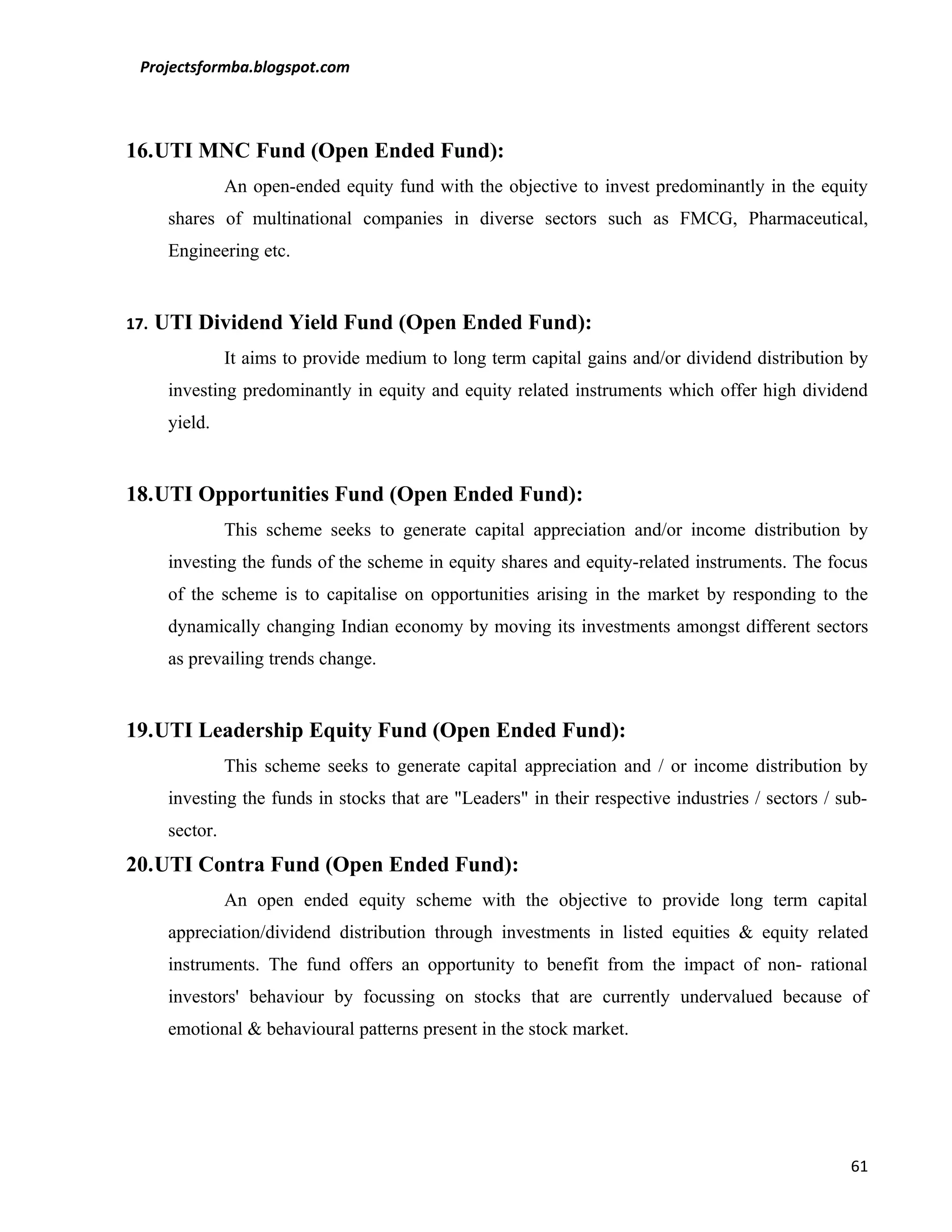 Projectsformba.blogspot.com



16.UTI MNC Fund (Open Ended Fund):
                 An open-ended equity fund with the objective to invest predominantly in the equity
       shares of multinational companies in diverse sectors such as FMCG, Pharmaceutical,
       Engineering etc.


17.   UTI Dividend Yield Fund (Open Ended Fund):
                 It aims to provide medium to long term capital gains and/or dividend distribution by
       investing predominantly in equity and equity related instruments which offer high dividend
       yield.


18.UTI Opportunities Fund (Open Ended Fund):
                 This scheme seeks to generate capital appreciation and/or income distribution by
       investing the funds of the scheme in equity shares and equity-related instruments. The focus
       of the scheme is to capitalise on opportunities arising in the market by responding to the
       dynamically changing Indian economy by moving its investments amongst different sectors
       as prevailing trends change.


19.UTI Leadership Equity Fund (Open Ended Fund):
                 This scheme seeks to generate capital appreciation and / or income distribution by
       investing the funds in stocks that are "Leaders" in their respective industries / sectors / sub-
       sector.
20.UTI Contra Fund (Open Ended Fund):
                 An open ended equity scheme with the objective to provide long term capital
       appreciation/dividend distribution through investments in listed equities & equity related
       instruments. The fund offers an opportunity to benefit from the impact of non- rational
       investors' behaviour by focussing on stocks that are currently undervalued because of
       emotional & behavioural patterns present in the stock market.




                                                                                                    61
 