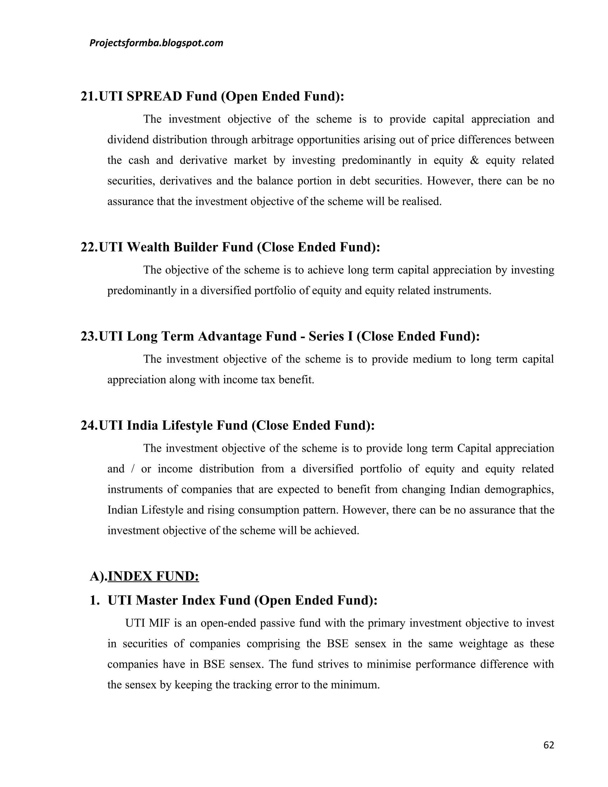 Projectsformba.blogspot.com



21.UTI SPREAD Fund (Open Ended Fund):
           The investment objective of the scheme is to provide capital appreciation and
    dividend distribution through arbitrage opportunities arising out of price differences between
    the cash and derivative market by investing predominantly in equity & equity related
    securities, derivatives and the balance portion in debt securities. However, there can be no
    assurance that the investment objective of the scheme will be realised.


22.UTI Wealth Builder Fund (Close Ended Fund):
           The objective of the scheme is to achieve long term capital appreciation by investing
    predominantly in a diversified portfolio of equity and equity related instruments.


23.UTI Long Term Advantage Fund - Series I (Close Ended Fund):
           The investment objective of the scheme is to provide medium to long term capital
    appreciation along with income tax benefit.


24.UTI India Lifestyle Fund (Close Ended Fund):
           The investment objective of the scheme is to provide long term Capital appreciation
    and / or income distribution from a diversified portfolio of equity and equity related
    instruments of companies that are expected to benefit from changing Indian demographics,
    Indian Lifestyle and rising consumption pattern. However, there can be no assurance that the
    investment objective of the scheme will be achieved.


 A).INDEX FUND:
 1. UTI Master Index Fund (Open Ended Fund):
        UTI MIF is an open-ended passive fund with the primary investment objective to invest
    in securities of companies comprising the BSE sensex in the same weightage as these
    companies have in BSE sensex. The fund strives to minimise performance difference with
    the sensex by keeping the tracking error to the minimum.




                                                                                               62
 