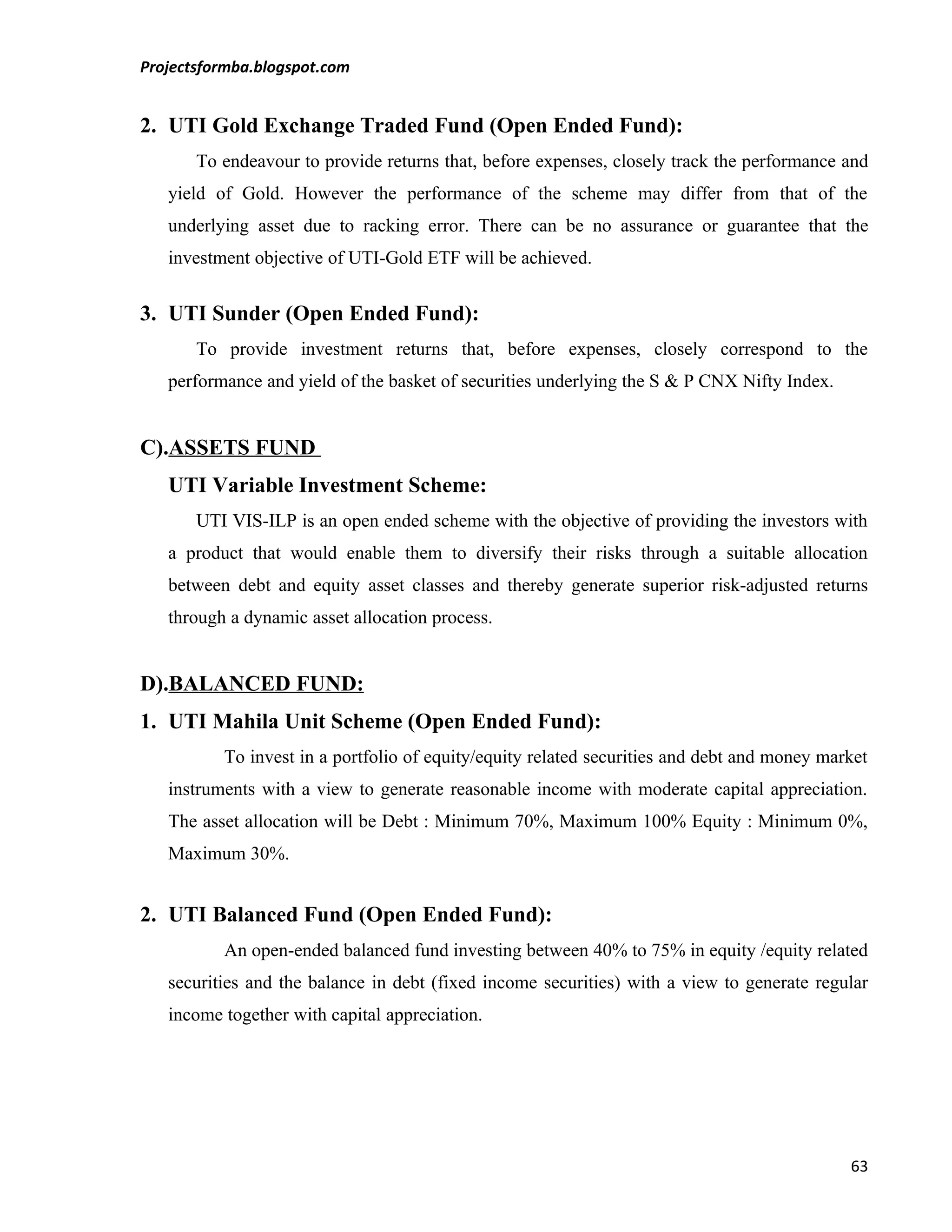 Projectsformba.blogspot.com


2. UTI Gold Exchange Traded Fund (Open Ended Fund):
       To endeavour to provide returns that, before expenses, closely track the performance and
   yield of Gold. However the performance of the scheme may differ from that of the
   underlying asset due to racking error. There can be no assurance or guarantee that the
   investment objective of UTI-Gold ETF will be achieved.


3. UTI Sunder (Open Ended Fund):
       To provide investment returns that, before expenses, closely correspond to the
   performance and yield of the basket of securities underlying the S & P CNX Nifty Index.


C).ASSETS FUND
   UTI Variable Investment Scheme:
       UTI VIS-ILP is an open ended scheme with the objective of providing the investors with
   a product that would enable them to diversify their risks through a suitable allocation
   between debt and equity asset classes and thereby generate superior risk-adjusted returns
   through a dynamic asset allocation process.


D).BALANCED FUND:
1. UTI Mahila Unit Scheme (Open Ended Fund):
          To invest in a portfolio of equity/equity related securities and debt and money market
   instruments with a view to generate reasonable income with moderate capital appreciation.
   The asset allocation will be Debt : Minimum 70%, Maximum 100% Equity : Minimum 0%,
   Maximum 30%.


2. UTI Balanced Fund (Open Ended Fund):
          An open-ended balanced fund investing between 40% to 75% in equity /equity related
   securities and the balance in debt (fixed income securities) with a view to generate regular
   income together with capital appreciation.




                                                                                             63
 