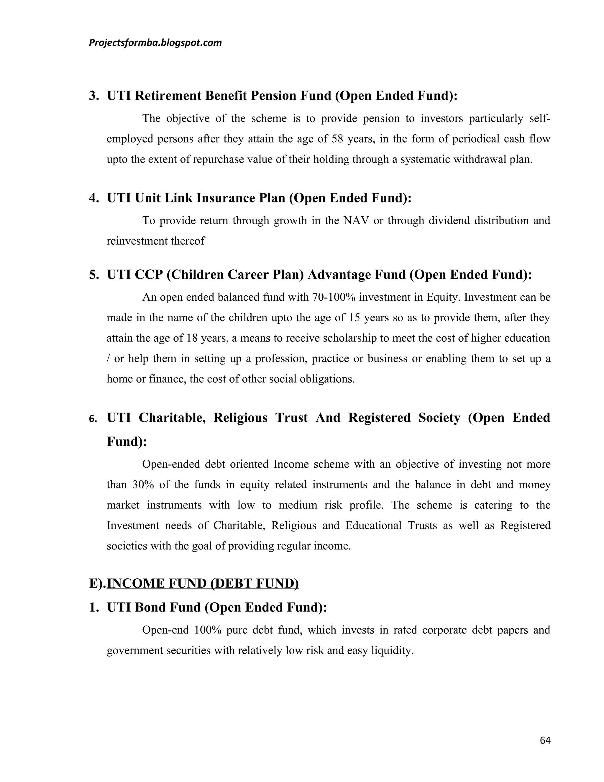 Projectsformba.blogspot.com



3. UTI Retirement Benefit Pension Fund (Open Ended Fund):
            The objective of the scheme is to provide pension to investors particularly self-
     employed persons after they attain the age of 58 years, in the form of periodical cash flow
     upto the extent of repurchase value of their holding through a systematic withdrawal plan.


4. UTI Unit Link Insurance Plan (Open Ended Fund):
            To provide return through growth in the NAV or through dividend distribution and
     reinvestment thereof

5. UTI CCP (Children Career Plan) Advantage Fund (Open Ended Fund):
            An open ended balanced fund with 70-100% investment in Equity. Investment can be
     made in the name of the children upto the age of 15 years so as to provide them, after they
     attain the age of 18 years, a means to receive scholarship to meet the cost of higher education
     / or help them in setting up a profession, practice or business or enabling them to set up a
     home or finance, the cost of other social obligations.


6.   UTI Charitable, Religious Trust And Registered Society (Open Ended
     Fund):
            Open-ended debt oriented Income scheme with an objective of investing not more
     than 30% of the funds in equity related instruments and the balance in debt and money
     market instruments with low to medium risk profile. The scheme is catering to the
     Investment needs of Charitable, Religious and Educational Trusts as well as Registered
     societies with the goal of providing regular income.


E).INCOME FUND (DEBT FUND)
1. UTI Bond Fund (Open Ended Fund):
            Open-end 100% pure debt fund, which invests in rated corporate debt papers and
     government securities with relatively low risk and easy liquidity.




                                                                                                  64
 