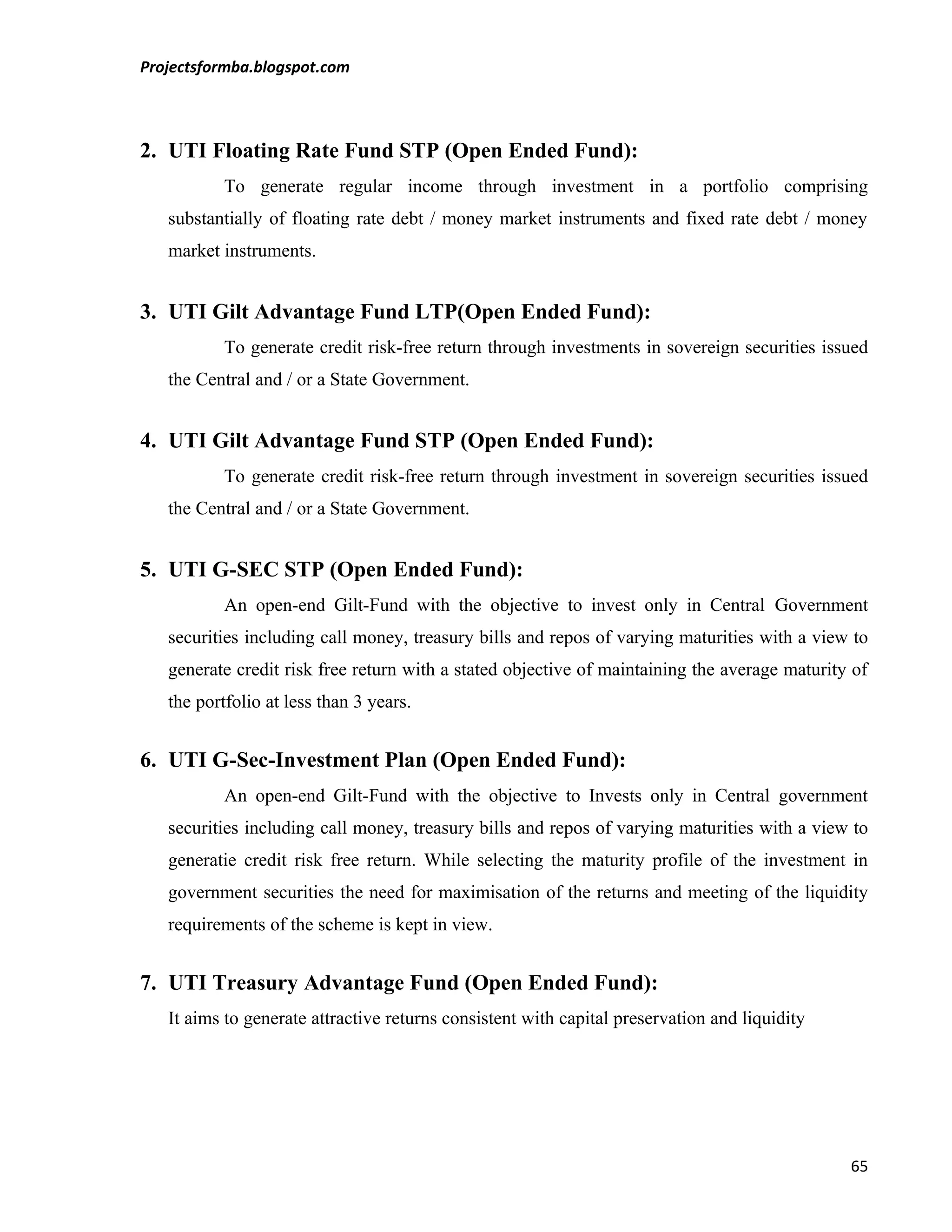 Projectsformba.blogspot.com



2. UTI Floating Rate Fund STP (Open Ended Fund):
           To generate regular income through investment in a portfolio comprising
   substantially of floating rate debt / money market instruments and fixed rate debt / money
   market instruments.


3. UTI Gilt Advantage Fund LTP(Open Ended Fund):
           To generate credit risk-free return through investments in sovereign securities issued
   the Central and / or a State Government.


4. UTI Gilt Advantage Fund STP (Open Ended Fund):
           To generate credit risk-free return through investment in sovereign securities issued
   the Central and / or a State Government.


5. UTI G-SEC STP (Open Ended Fund):
           An open-end Gilt-Fund with the objective to invest only in Central Government
   securities including call money, treasury bills and repos of varying maturities with a view to
   generate credit risk free return with a stated objective of maintaining the average maturity of
   the portfolio at less than 3 years.


6. UTI G-Sec-Investment Plan (Open Ended Fund):
           An open-end Gilt-Fund with the objective to Invests only in Central government
   securities including call money, treasury bills and repos of varying maturities with a view to
   generatie credit risk free return. While selecting the maturity profile of the investment in
   government securities the need for maximisation of the returns and meeting of the liquidity
   requirements of the scheme is kept in view.


7. UTI Treasury Advantage Fund (Open Ended Fund):
   It aims to generate attractive returns consistent with capital preservation and liquidity




                                                                                               65
 