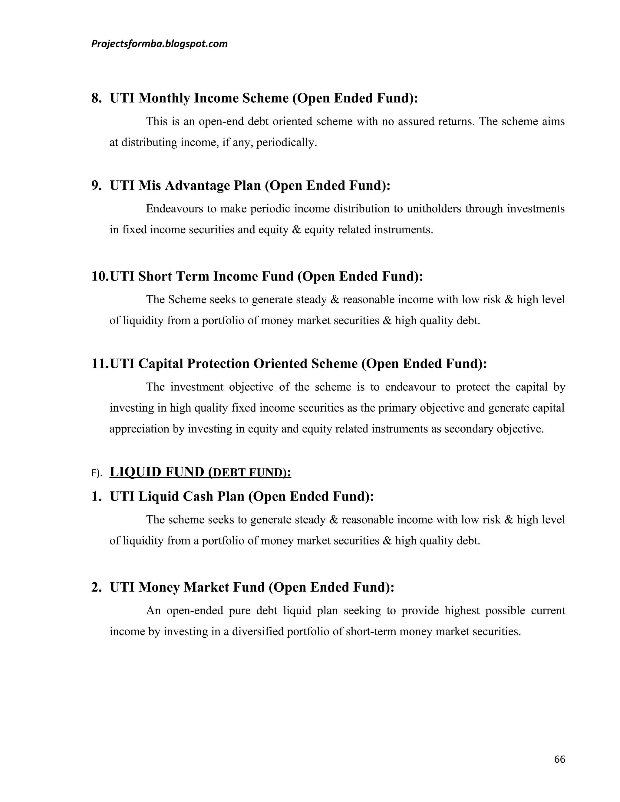Projectsformba.blogspot.com



8. UTI Monthly Income Scheme (Open Ended Fund):
             This is an open-end debt oriented scheme with no assured returns. The scheme aims
      at distributing income, if any, periodically.


9. UTI Mis Advantage Plan (Open Ended Fund):
             Endeavours to make periodic income distribution to unitholders through investments
      in fixed income securities and equity & equity related instruments.


10.UTI Short Term Income Fund (Open Ended Fund):
             The Scheme seeks to generate steady & reasonable income with low risk & high level
      of liquidity from a portfolio of money market securities & high quality debt.


11.UTI Capital Protection Oriented Scheme (Open Ended Fund):
             The investment objective of the scheme is to endeavour to protect the capital by
      investing in high quality fixed income securities as the primary objective and generate capital
      appreciation by investing in equity and equity related instruments as secondary objective.


F).   LIQUID FUND (DEBT FUND):
1. UTI Liquid Cash Plan (Open Ended Fund):
             The scheme seeks to generate steady & reasonable income with low risk & high level
      of liquidity from a portfolio of money market securities & high quality debt.


2. UTI Money Market Fund (Open Ended Fund):
             An open-ended pure debt liquid plan seeking to provide highest possible current
      income by investing in a diversified portfolio of short-term money market securities.




                                                                                                   66
 