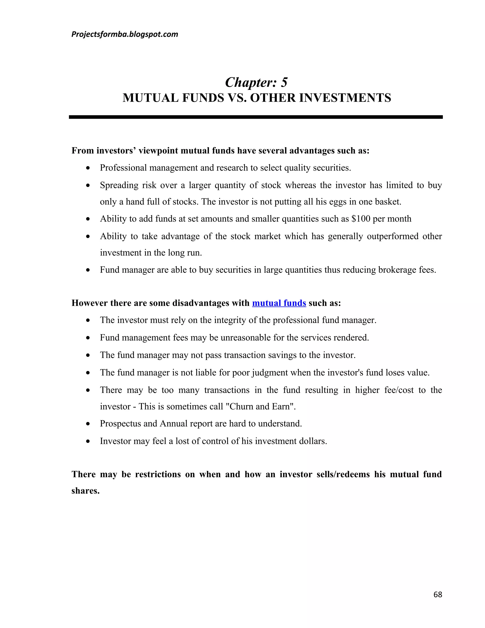 Projectsformba.blogspot.com




                                            Chapter: 5
                MUTUAL FUNDS VS. OTHER INVESTMENTS



From investors’ viewpoint mutual funds have several advantages such as:
   •      Professional management and research to select quality securities.
   •      Spreading risk over a larger quantity of stock whereas the investor has limited to buy
          only a hand full of stocks. The investor is not putting all his eggs in one basket.
   •      Ability to add funds at set amounts and smaller quantities such as $100 per month
   •      Ability to take advantage of the stock market which has generally outperformed other
          investment in the long run.
   •      Fund manager are able to buy securities in large quantities thus reducing brokerage fees.


However there are some disadvantages with mutual funds such as:
   •      The investor must rely on the integrity of the professional fund manager.
   •      Fund management fees may be unreasonable for the services rendered.
   •      The fund manager may not pass transaction savings to the investor.
   •      The fund manager is not liable for poor judgment when the investor's fund loses value.
   •      There may be too many transactions in the fund resulting in higher fee/cost to the
          investor - This is sometimes call "Churn and Earn".
   •      Prospectus and Annual report are hard to understand.
   •      Investor may feel a lost of control of his investment dollars.


There may be restrictions on when and how an investor sells/redeems his mutual fund
shares.




                                                                                                   68
 