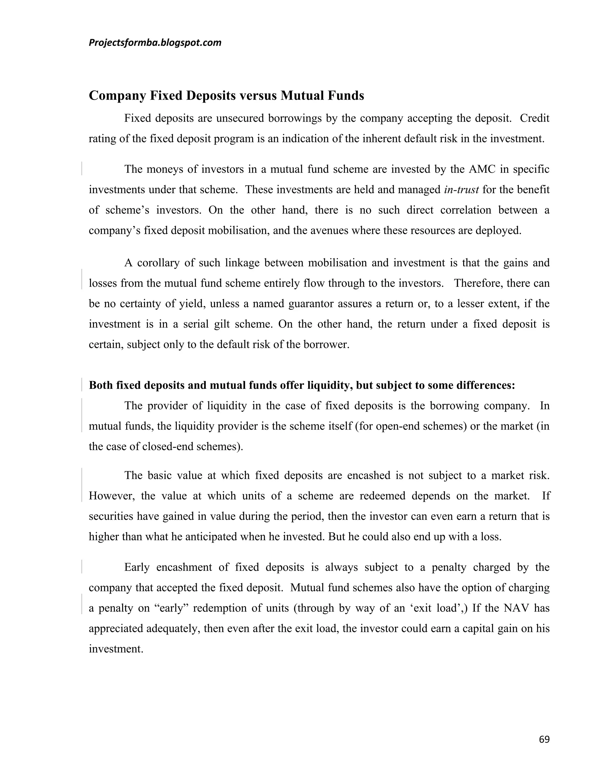 Projectsformba.blogspot.com



Company Fixed Deposits versus Mutual Funds
       Fixed deposits are unsecured borrowings by the company accepting the deposit. Credit
rating of the fixed deposit program is an indication of the inherent default risk in the investment.

       The moneys of investors in a mutual fund scheme are invested by the AMC in specific
investments under that scheme. These investments are held and managed in-trust for the benefit
of scheme’s investors. On the other hand, there is no such direct correlation between a
company’s fixed deposit mobilisation, and the avenues where these resources are deployed.

       A corollary of such linkage between mobilisation and investment is that the gains and
losses from the mutual fund scheme entirely flow through to the investors. Therefore, there can
be no certainty of yield, unless a named guarantor assures a return or, to a lesser extent, if the
investment is in a serial gilt scheme. On the other hand, the return under a fixed deposit is
certain, subject only to the default risk of the borrower.


Both fixed deposits and mutual funds offer liquidity, but subject to some differences:
       The provider of liquidity in the case of fixed deposits is the borrowing company. In
mutual funds, the liquidity provider is the scheme itself (for open-end schemes) or the market (in
the case of closed-end schemes).

       The basic value at which fixed deposits are encashed is not subject to a market risk.
However, the value at which units of a scheme are redeemed depends on the market.                  If
securities have gained in value during the period, then the investor can even earn a return that is
higher than what he anticipated when he invested. But he could also end up with a loss.

       Early encashment of fixed deposits is always subject to a penalty charged by the
company that accepted the fixed deposit. Mutual fund schemes also have the option of charging
a penalty on “early” redemption of units (through by way of an ‘exit load’,) If the NAV has
appreciated adequately, then even after the exit load, the investor could earn a capital gain on his
investment.




                                                                                                  69
 