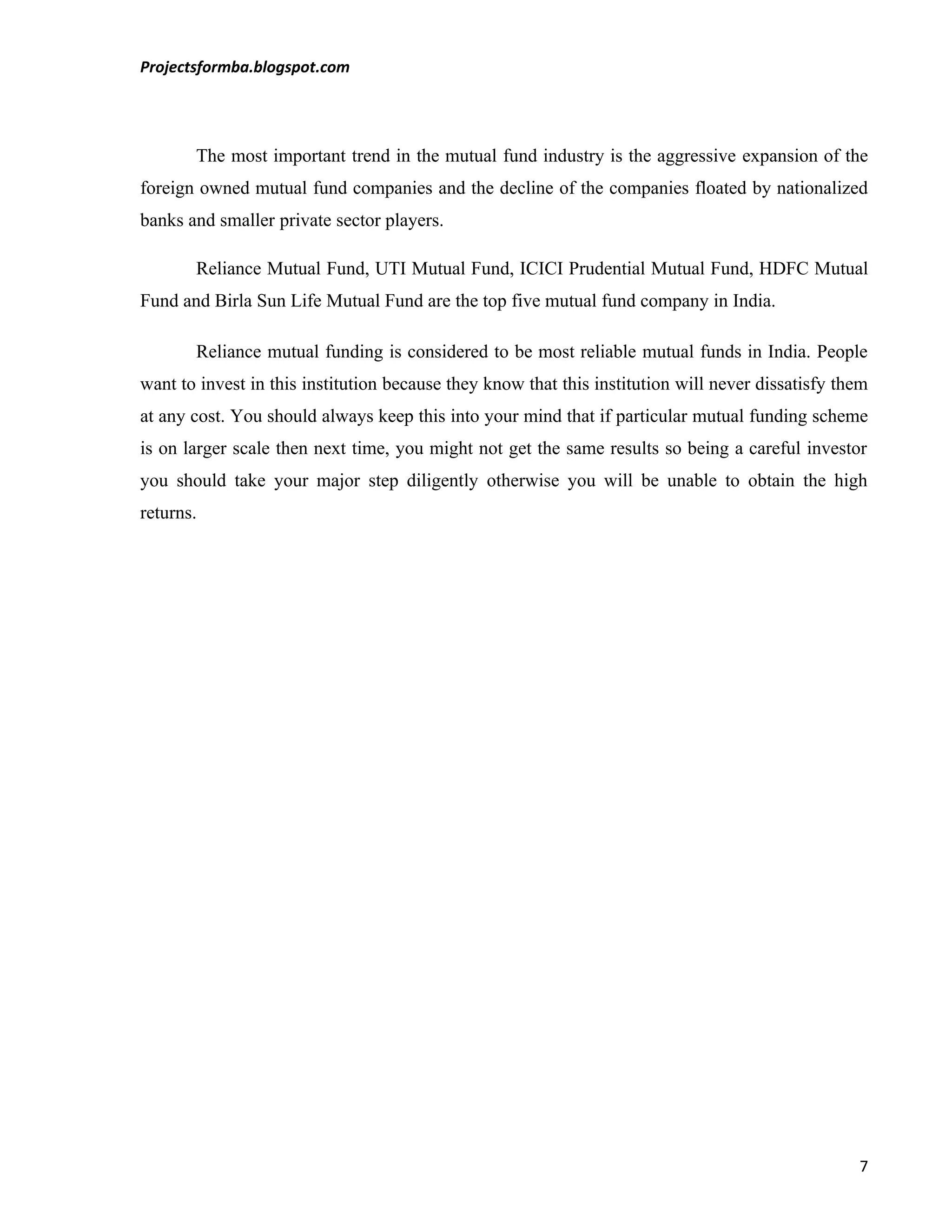 Projectsformba.blogspot.com




       The most important trend in the mutual fund industry is the aggressive expansion of the
foreign owned mutual fund companies and the decline of the companies floated by nationalized
banks and smaller private sector players.

       Reliance Mutual Fund, UTI Mutual Fund, ICICI Prudential Mutual Fund, HDFC Mutual
Fund and Birla Sun Life Mutual Fund are the top five mutual fund company in India.

       Reliance mutual funding is considered to be most reliable mutual funds in India. People
want to invest in this institution because they know that this institution will never dissatisfy them
at any cost. You should always keep this into your mind that if particular mutual funding scheme
is on larger scale then next time, you might not get the same results so being a careful investor
you should take your major step diligently otherwise you will be unable to obtain the high
returns.




                                                                                                   7
 