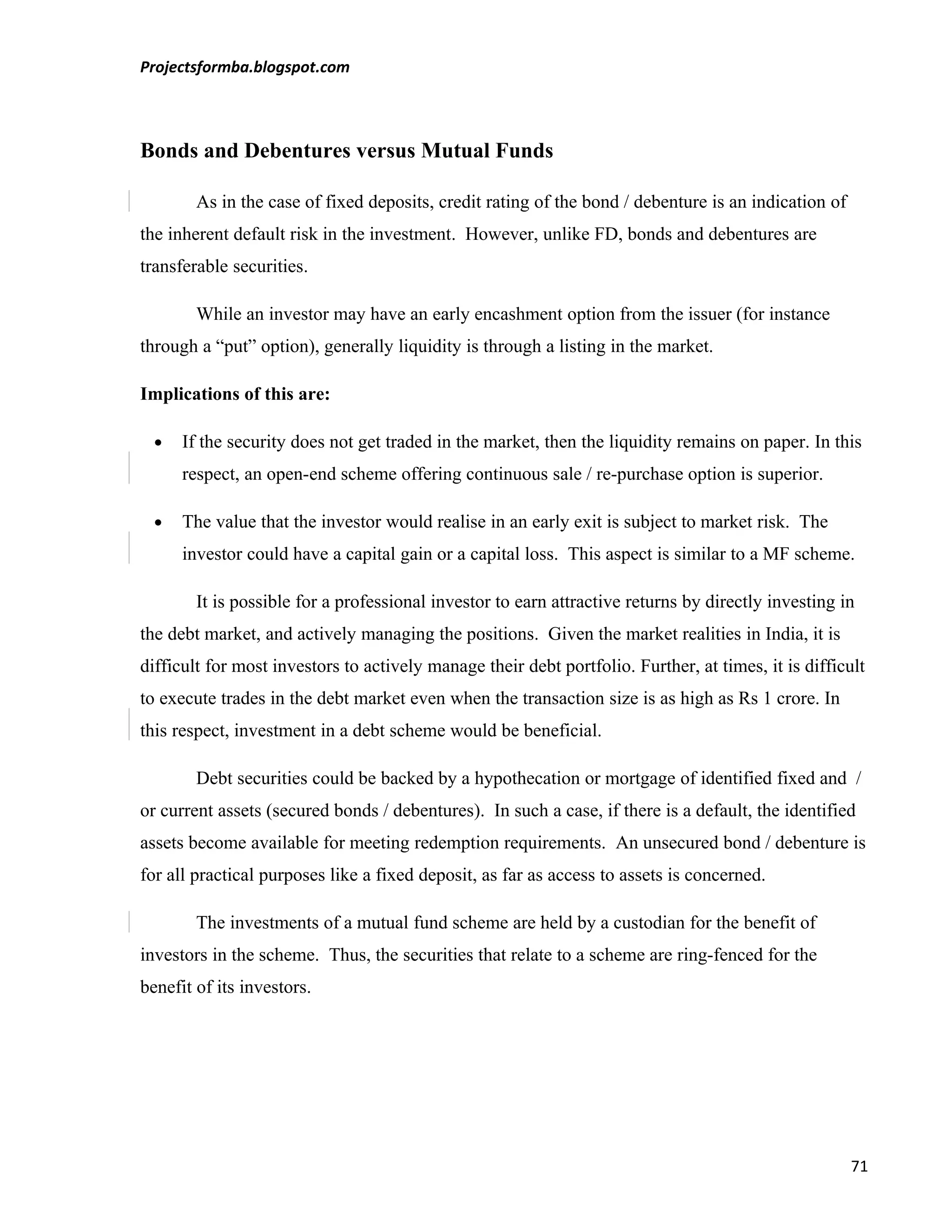 Projectsformba.blogspot.com



Bonds and Debentures versus Mutual Funds

        As in the case of fixed deposits, credit rating of the bond / debenture is an indication of
the inherent default risk in the investment. However, unlike FD, bonds and debentures are
transferable securities.

        While an investor may have an early encashment option from the issuer (for instance
through a “put” option), generally liquidity is through a listing in the market.

Implications of this are:

  •   If the security does not get traded in the market, then the liquidity remains on paper. In this
      respect, an open-end scheme offering continuous sale / re-purchase option is superior.

  •   The value that the investor would realise in an early exit is subject to market risk. The
      investor could have a capital gain or a capital loss. This aspect is similar to a MF scheme.

        It is possible for a professional investor to earn attractive returns by directly investing in
the debt market, and actively managing the positions. Given the market realities in India, it is
difficult for most investors to actively manage their debt portfolio. Further, at times, it is difficult
to execute trades in the debt market even when the transaction size is as high as Rs 1 crore. In
this respect, investment in a debt scheme would be beneficial.

        Debt securities could be backed by a hypothecation or mortgage of identified fixed and /
or current assets (secured bonds / debentures). In such a case, if there is a default, the identified
assets become available for meeting redemption requirements. An unsecured bond / debenture is
for all practical purposes like a fixed deposit, as far as access to assets is concerned.

        The investments of a mutual fund scheme are held by a custodian for the benefit of
investors in the scheme. Thus, the securities that relate to a scheme are ring-fenced for the
benefit of its investors.




                                                                                                      71
 