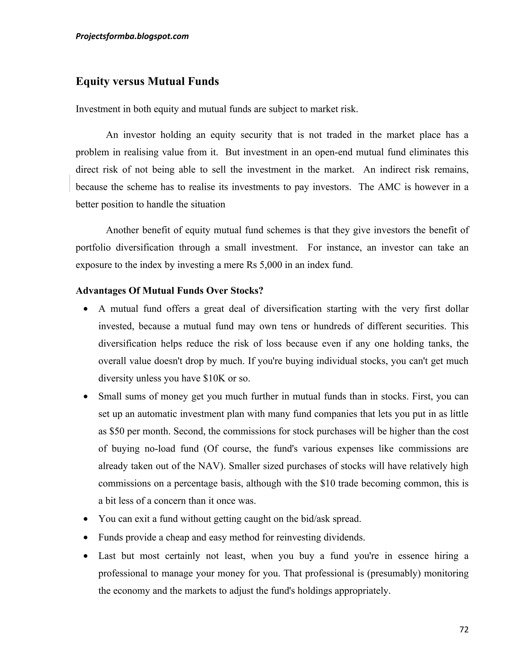 Projectsformba.blogspot.com



Equity versus Mutual Funds

Investment in both equity and mutual funds are subject to market risk.

       An investor holding an equity security that is not traded in the market place has a
problem in realising value from it. But investment in an open-end mutual fund eliminates this
direct risk of not being able to sell the investment in the market. An indirect risk remains,
because the scheme has to realise its investments to pay investors. The AMC is however in a
better position to handle the situation

       Another benefit of equity mutual fund schemes is that they give investors the benefit of
portfolio diversification through a small investment. For instance, an investor can take an
exposure to the index by investing a mere Rs 5,000 in an index fund.

Advantages Of Mutual Funds Over Stocks?
 •   A mutual fund offers a great deal of diversification starting with the very first dollar
     invested, because a mutual fund may own tens or hundreds of different securities. This
     diversification helps reduce the risk of loss because even if any one holding tanks, the
     overall value doesn't drop by much. If you're buying individual stocks, you can't get much
     diversity unless you have $10K or so.
 •   Small sums of money get you much further in mutual funds than in stocks. First, you can
     set up an automatic investment plan with many fund companies that lets you put in as little
     as $50 per month. Second, the commissions for stock purchases will be higher than the cost
     of buying no-load fund (Of course, the fund's various expenses like commissions are
     already taken out of the NAV). Smaller sized purchases of stocks will have relatively high
     commissions on a percentage basis, although with the $10 trade becoming common, this is
     a bit less of a concern than it once was.
 •   You can exit a fund without getting caught on the bid/ask spread.
 •   Funds provide a cheap and easy method for reinvesting dividends.
 •   Last but most certainly not least, when you buy a fund you're in essence hiring a
     professional to manage your money for you. That professional is (presumably) monitoring
     the economy and the markets to adjust the fund's holdings appropriately.


                                                                                             72
 