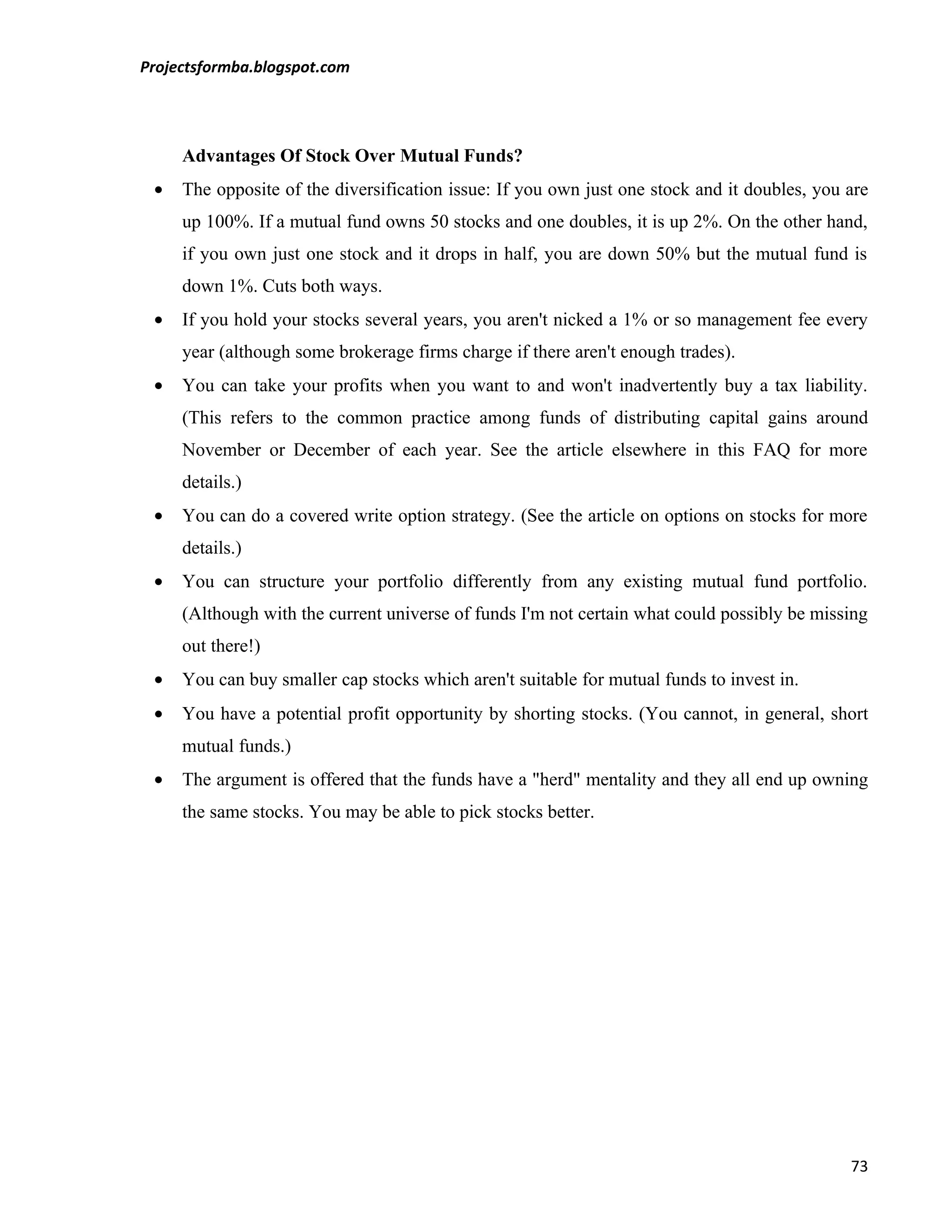 Projectsformba.blogspot.com




     Advantages Of Stock Over Mutual Funds?
 •   The opposite of the diversification issue: If you own just one stock and it doubles, you are
     up 100%. If a mutual fund owns 50 stocks and one doubles, it is up 2%. On the other hand,
     if you own just one stock and it drops in half, you are down 50% but the mutual fund is
     down 1%. Cuts both ways.
 •   If you hold your stocks several years, you aren't nicked a 1% or so management fee every
     year (although some brokerage firms charge if there aren't enough trades).
 •   You can take your profits when you want to and won't inadvertently buy a tax liability.
     (This refers to the common practice among funds of distributing capital gains around
     November or December of each year. See the article elsewhere in this FAQ for more
     details.)
 •   You can do a covered write option strategy. (See the article on options on stocks for more
     details.)
 •   You can structure your portfolio differently from any existing mutual fund portfolio.
     (Although with the current universe of funds I'm not certain what could possibly be missing
     out there!)
 •   You can buy smaller cap stocks which aren't suitable for mutual funds to invest in.
 •   You have a potential profit opportunity by shorting stocks. (You cannot, in general, short
     mutual funds.)
 •   The argument is offered that the funds have a "herd" mentality and they all end up owning
     the same stocks. You may be able to pick stocks better.




                                                                                              73
 