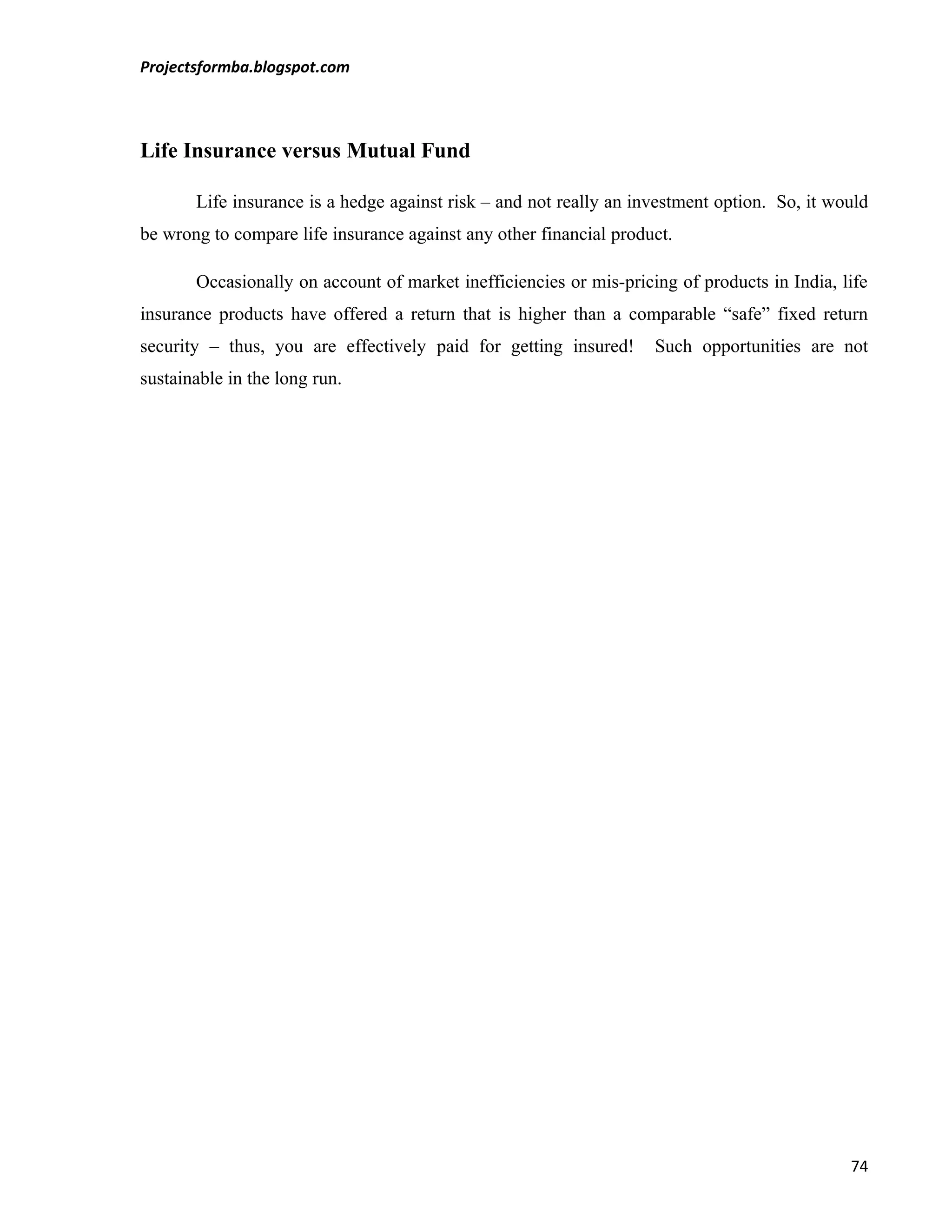 Projectsformba.blogspot.com



Life Insurance versus Mutual Fund

       Life insurance is a hedge against risk – and not really an investment option. So, it would
be wrong to compare life insurance against any other financial product.

       Occasionally on account of market inefficiencies or mis-pricing of products in India, life
insurance products have offered a return that is higher than a comparable “safe” fixed return
security – thus, you are effectively paid for getting insured!      Such opportunities are not
sustainable in the long run.




                                                                                              74
 