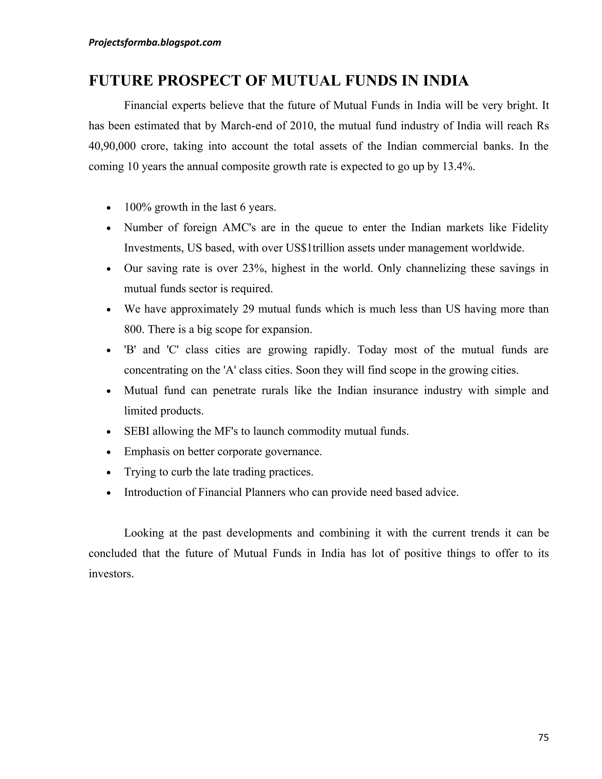 Projectsformba.blogspot.com


FUTURE PROSPECT OF MUTUAL FUNDS IN INDIA
       Financial experts believe that the future of Mutual Funds in India will be very bright. It
has been estimated that by March-end of 2010, the mutual fund industry of India will reach Rs
40,90,000 crore, taking into account the total assets of the Indian commercial banks. In the
coming 10 years the annual composite growth rate is expected to go up by 13.4%.


   •   100% growth in the last 6 years.
   •   Number of foreign AMC's are in the queue to enter the Indian markets like Fidelity
       Investments, US based, with over US$1trillion assets under management worldwide.
   •   Our saving rate is over 23%, highest in the world. Only channelizing these savings in
       mutual funds sector is required.
   •   We have approximately 29 mutual funds which is much less than US having more than
       800. There is a big scope for expansion.
   •   'B' and 'C' class cities are growing rapidly. Today most of the mutual funds are
       concentrating on the 'A' class cities. Soon they will find scope in the growing cities.
   •   Mutual fund can penetrate rurals like the Indian insurance industry with simple and
       limited products.
   •   SEBI allowing the MF's to launch commodity mutual funds.
   •   Emphasis on better corporate governance.
   •   Trying to curb the late trading practices.
   •   Introduction of Financial Planners who can provide need based advice.


       Looking at the past developments and combining it with the current trends it can be
concluded that the future of Mutual Funds in India has lot of positive things to offer to its
investors.




                                                                                                 75
 