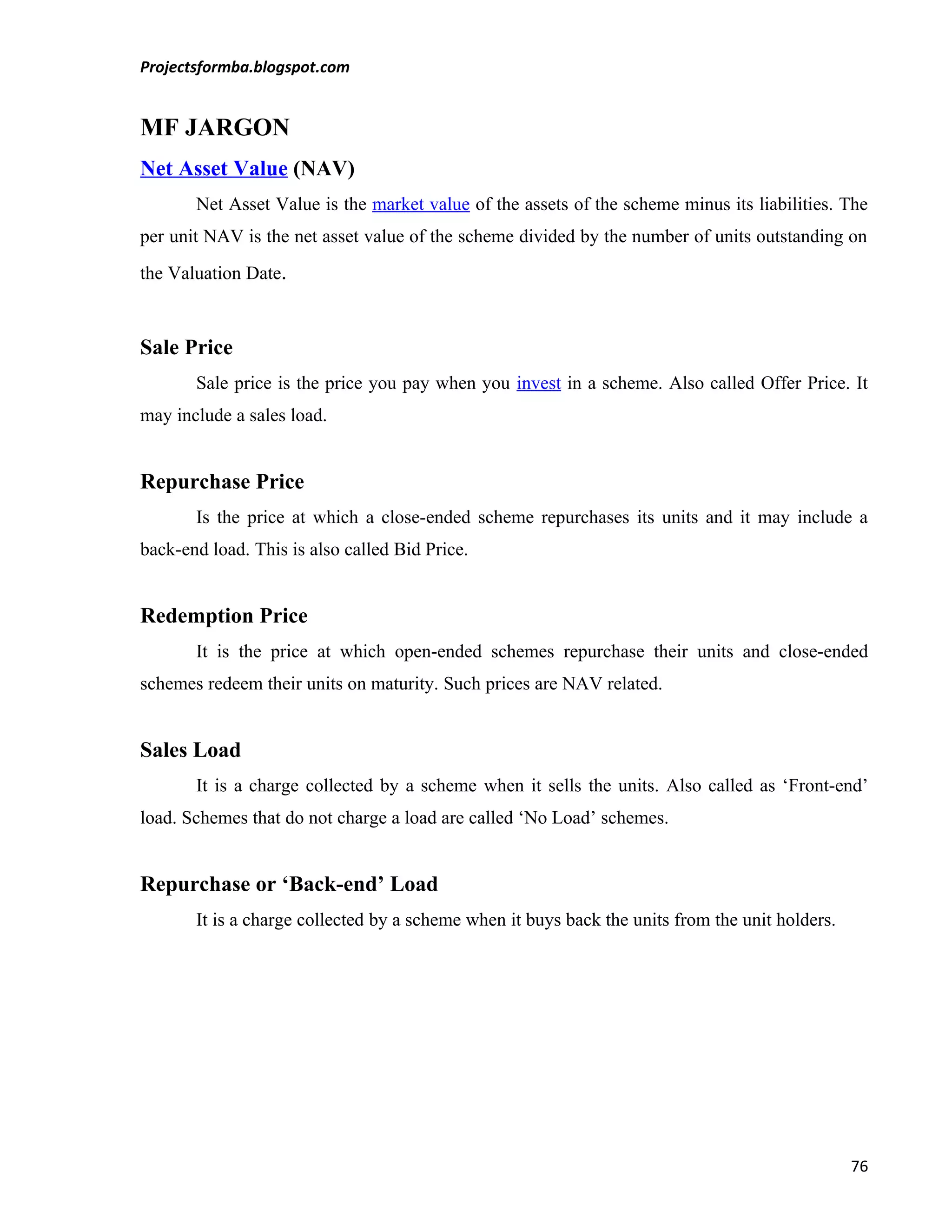 Projectsformba.blogspot.com


MF JARGON
Net Asset Value (NAV)
       Net Asset Value is the market value of the assets of the scheme minus its liabilities. The
per unit NAV is the net asset value of the scheme divided by the number of units outstanding on
the Valuation Date.



Sale Price
       Sale price is the price you pay when you invest in a scheme. Also called Offer Price. It
may include a sales load.


Repurchase Price
       Is the price at which a close-ended scheme repurchases its units and it may include a
back-end load. This is also called Bid Price.


Redemption Price
       It is the price at which open-ended schemes repurchase their units and close-ended
schemes redeem their units on maturity. Such prices are NAV related.


Sales Load
       It is a charge collected by a scheme when it sells the units. Also called as ‘Front-end’
load. Schemes that do not charge a load are called ‘No Load’ schemes.


Repurchase or ‘Back-end’ Load
       It is a charge collected by a scheme when it buys back the units from the unit holders.




                                                                                                 76
 