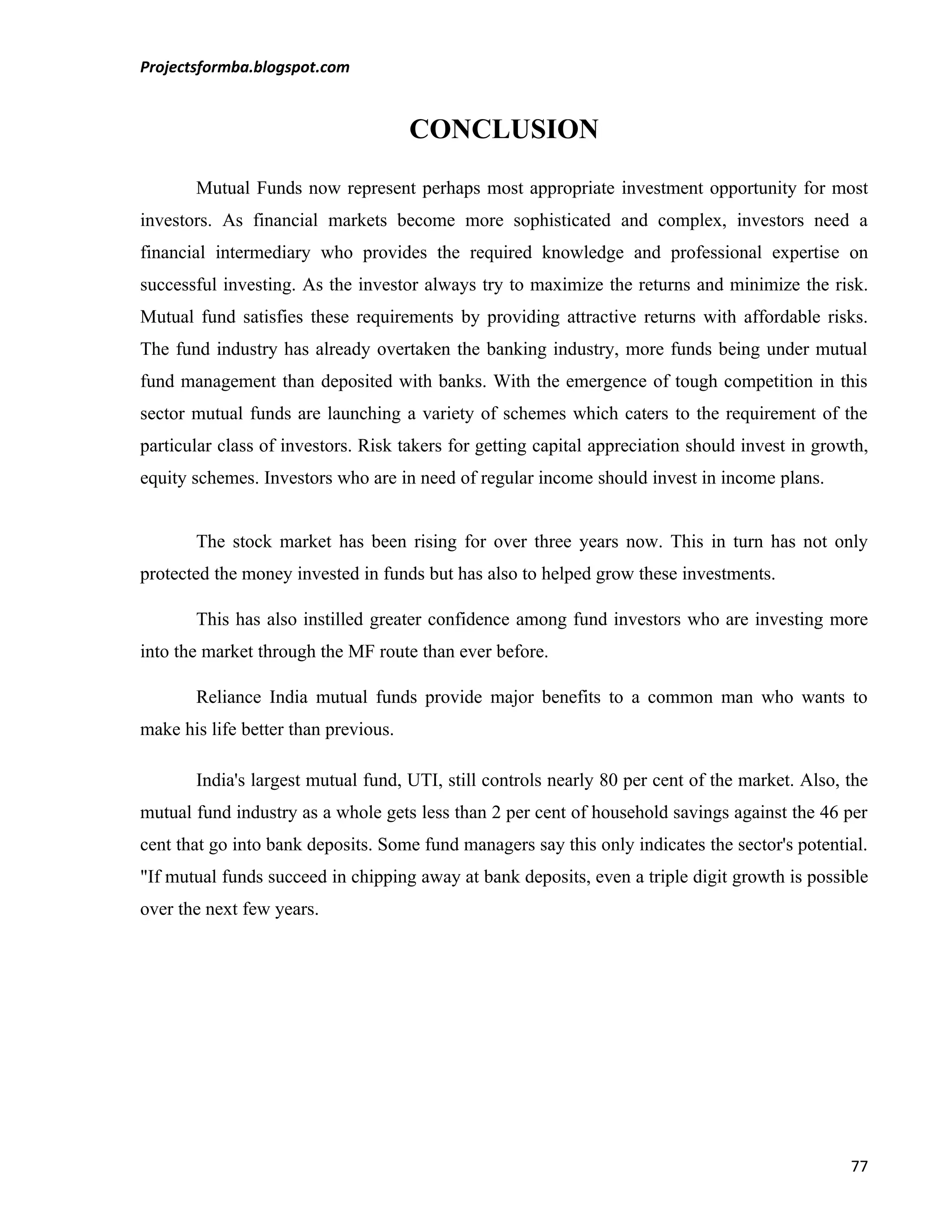 Projectsformba.blogspot.com


                                      CONCLUSION
       Mutual Funds now represent perhaps most appropriate investment opportunity for most
investors. As financial markets become more sophisticated and complex, investors need a
financial intermediary who provides the required knowledge and professional expertise on
successful investing. As the investor always try to maximize the returns and minimize the risk.
Mutual fund satisfies these requirements by providing attractive returns with affordable risks.
The fund industry has already overtaken the banking industry, more funds being under mutual
fund management than deposited with banks. With the emergence of tough competition in this
sector mutual funds are launching a variety of schemes which caters to the requirement of the
particular class of investors. Risk takers for getting capital appreciation should invest in growth,
equity schemes. Investors who are in need of regular income should invest in income plans.


       The stock market has been rising for over three years now. This in turn has not only
protected the money invested in funds but has also to helped grow these investments.

       This has also instilled greater confidence among fund investors who are investing more
into the market through the MF route than ever before.

       Reliance India mutual funds provide major benefits to a common man who wants to
make his life better than previous.

       India's largest mutual fund, UTI, still controls nearly 80 per cent of the market. Also, the
mutual fund industry as a whole gets less than 2 per cent of household savings against the 46 per
cent that go into bank deposits. Some fund managers say this only indicates the sector's potential.
"If mutual funds succeed in chipping away at bank deposits, even a triple digit growth is possible
over the next few years.




                                                                                                 77
 