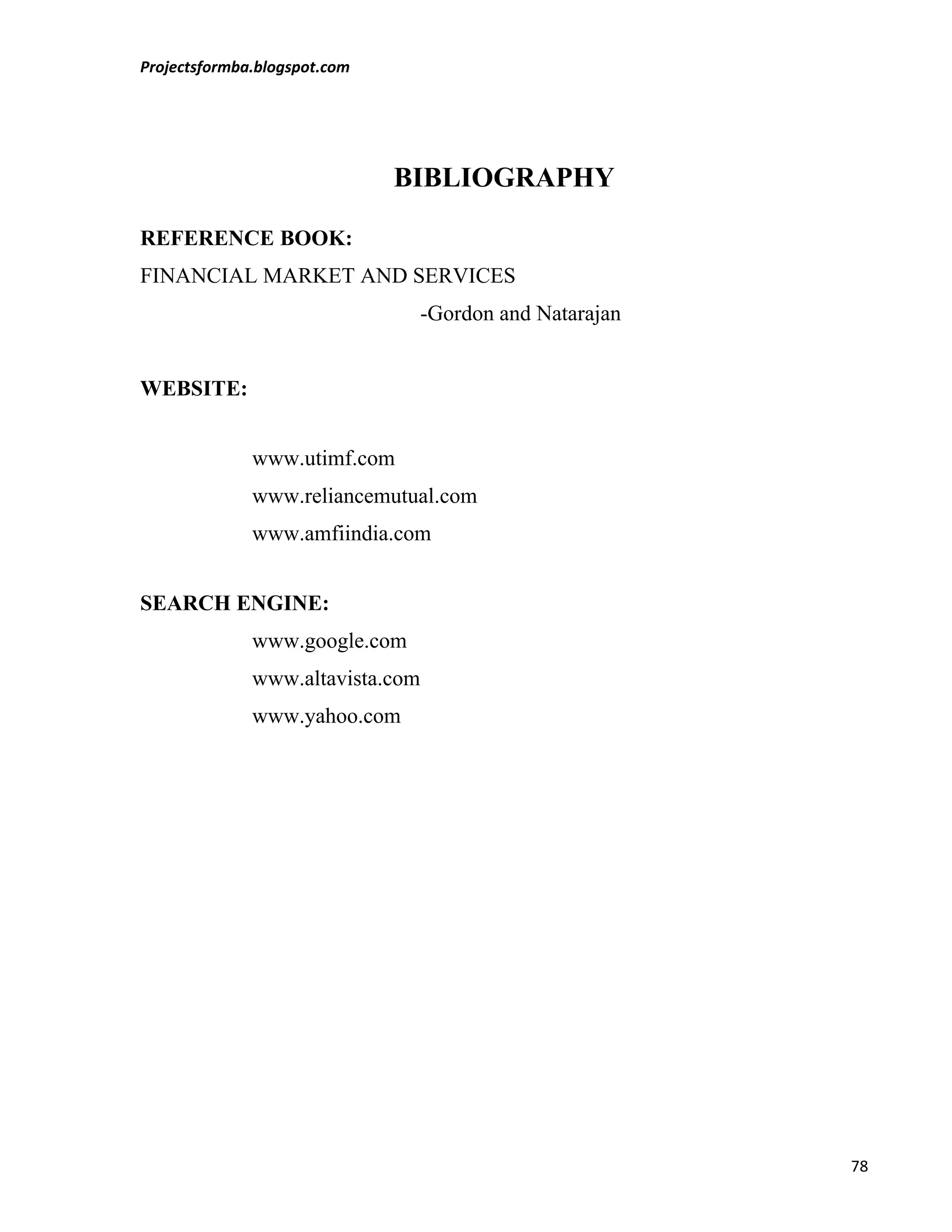 Projectsformba.blogspot.com




                              BIBLIOGRAPHY

REFERENCE BOOK:
FINANCIAL MARKET AND SERVICES
                                  -Gordon and Natarajan


WEBSITE:


              www.utimf.com
              www.reliancemutual.com
              www.amfiindia.com


SEARCH ENGINE:
              www.google.com
              www.altavista.com
              www.yahoo.com




                                                          78
 