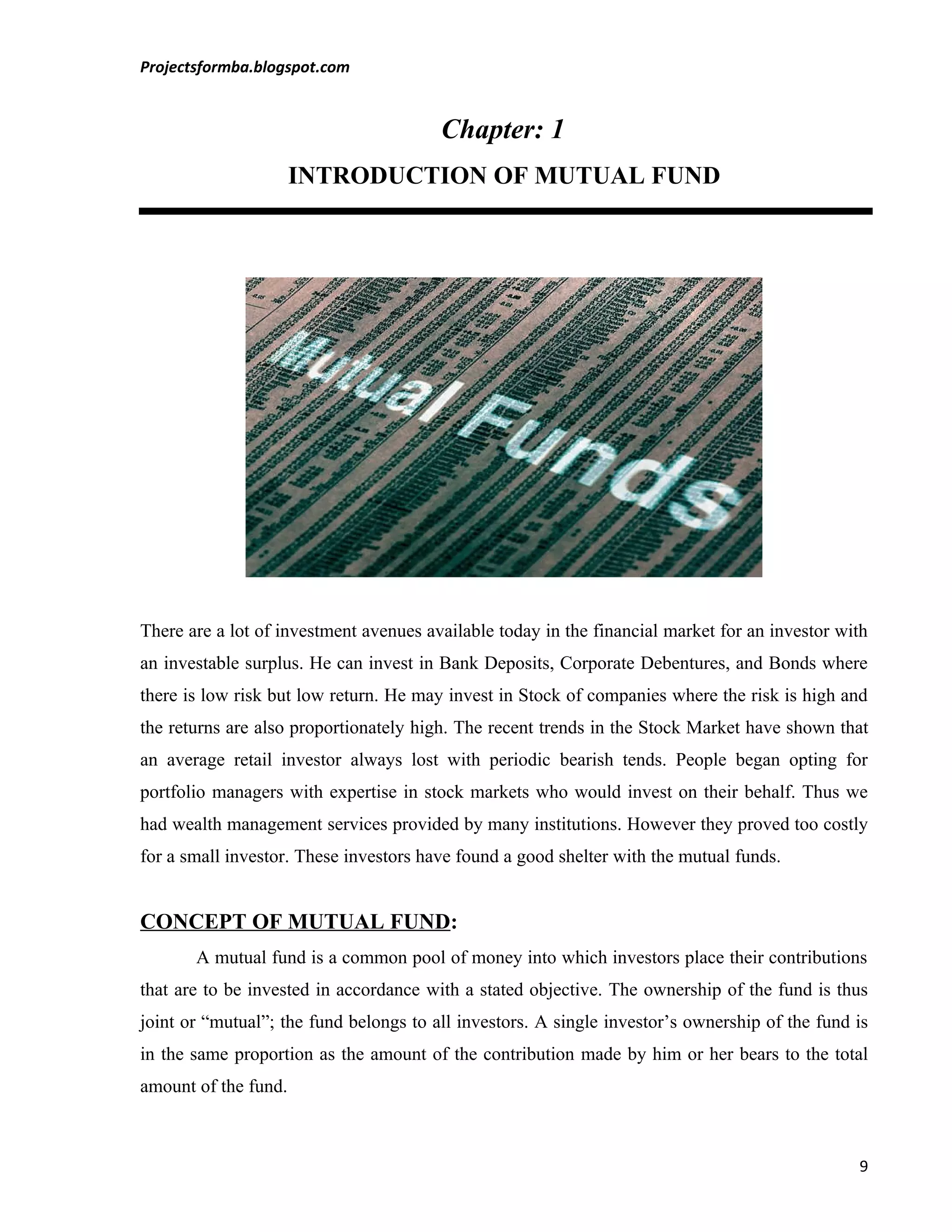 Projectsformba.blogspot.com


                                        Chapter: 1
                      INTRODUCTION OF MUTUAL FUND




There are a lot of investment avenues available today in the financial market for an investor with
an investable surplus. He can invest in Bank Deposits, Corporate Debentures, and Bonds where
there is low risk but low return. He may invest in Stock of companies where the risk is high and
the returns are also proportionately high. The recent trends in the Stock Market have shown that
an average retail investor always lost with periodic bearish tends. People began opting for
portfolio managers with expertise in stock markets who would invest on their behalf. Thus we
had wealth management services provided by many institutions. However they proved too costly
for a small investor. These investors have found a good shelter with the mutual funds.


CONCEPT OF MUTUAL FUND:
       A mutual fund is a common pool of money into which investors place their contributions
that are to be invested in accordance with a stated objective. The ownership of the fund is thus
joint or “mutual”; the fund belongs to all investors. A single investor’s ownership of the fund is
in the same proportion as the amount of the contribution made by him or her bears to the total
amount of the fund.



                                                                                                9
 