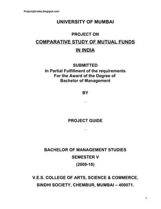 Projectsformba.blogspot.com


                         UNIVERSITY OF MUMBAI

                               PROJECT ON
         COMPARATIVE STUDY OF MUTUAL FUNDS
                                IN INDIA


                                SUBMITTED
                In Partial Fulfillment of the requirements
                     For the Award of the Degree of
                        Bachelor of Management

                                    BY




                              PROJECT GUIDE




               BACHELOR OF MANAGEMENT STUDIES
                               SEMESTER V
                                 (2009-10)


      V.E.S. COLLEGE OF ARTS, SCIENCE & COMMERCE,
         SINDHI SOCIETY, CHEMBUR, MUMBAI – 400071.

                                                             1
 