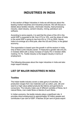 INDUSTRIES IN INDIA


In this section of Major Industries in India we will discuss about the
leading market industries and industries products. We will discuss in
detials about textiles industry, chemicals industry, food processing
industry, steel industry, cement industry, mining, petroleum and
software.

According to some experts, it is said that the share of the US in the
world GDP is expected to fall, from 21% to 18%, and the share of India
in the world GDP is going to rise from 6% to 11% by 2025. Hence,
India is to emerge as a third pole, after the US and China, in the global
economy.

The expectation is based upon the growth in all the sectors in India.
One of them is the industry sector. It measured a growth rate of 6.2%
in October 2003 with a sharp increase of nearly 4% in October 2004,
marking 10.1%. Textile industry is the largest industry in terms of
employment.


The following discusses about the major industries in India and also
major export industry:


LIST OF MAJOR INDUSTRIES IN INDIA

Textiles
The Indian textile industry covers a wide gamut of activities. Its
production ranges from raw materials such as cotton, jute, silk and
wool to a high value-added products like fabrics and garments to
consumers. The industry make use of different varieties of fibres, be it
natural fibres, man made fibres or blends of such fibres.

In Indian economy, the textile industry plays a significant role. It
provides direct employment to approximately 35 million people and
contributes 4 per cent of GDP. It fetches 35 per cent of gross export
 