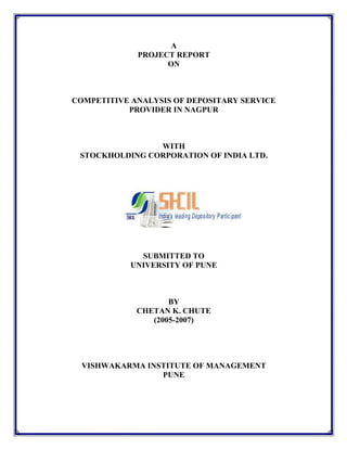 A
PROJECT REPORT
ON
COMPETITIVE ANALYSIS OF DEPOSITARY SERVICE
PROVIDER IN NAGPUR
WITH
STOCKHOLDING CORPORATION OF INDIA LTD.
SUBMITTED TO
UNIVERSITY OF PUNE
BY
CHETAN K. CHUTE
(2005-2007)
VISHWAKARMA INSTITUTE OF MANAGEMENT
PUNE
 