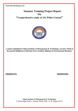 Summer Training Project Report<br />On<br />“Comprehensive study of J.K White Cement”<br />2426970178435<br />A report submitted to Ishan Institute of Management & Technology, Greater Noida in the partial fulfillment of full time Post Graduate Diploma in International Business.<br />Submitted To:                                        Submitted By:                                              <br /> <br />  <br /> <br /> <br />Ishan Institute of Management & Technology<br />2, Knowledge Park-1, Greater Noida, Dist.- G. B. Nagar (U.P.)<br /> <br />PREFACE<br />Till up to late 80’s cement companies were engrossed, in measures to increase capacity utilization of their plants at the lowest possible cost. Their managers used to solely on achieving high production efficiency. This was because of the wide gap that existed between demand and supply of cement. The government announced various schemes and concessions to the otherwise controlled industries in phases and at various point of time. This triggered off a remarkable about of investment on the part of entrepreneurs including large professional houses; some of them were entering in the foray of cement production.<br />Towards the end of 80’s as a result of heavy investment, production of cement was at its peak with supply outstripping demand. The cement manufacturing association made serious efforts to find ways to increase cement consumption. It submitted various proposals to the government to the export of cement and its uses in building concrete roads, canal lining and other tech-economic sectors. Companies also shifted their attention from output to quality, performance distribution, packaging and other marketing activities.   <br />CERTIFICATE<br />This is to certify that the project work done on “Comprehensive study of J.K white cement” submitted to Ishan Institute of Management & Technology, Greater Noida by …………..  in partial fulfillment of the requirement for the award of degree of PG Diploma in International Business is a bonfire work carried out by him under my supervision and guidance. This work has not been submitted anywhere else for any other degree/diploma. The original work was carried during for any other degree/diploma. The original work was carried during 05-05-2010 to 05-07-2010 in J.K White cement.<br />Date:                                                 Seal/Stamp                                                    <br />                                                                                                                                <br />                                                                                                                                  <br />                                                                                                                <br />INTRODUCTION<br />The crux of the success of any company lies in between of growth and sales. I undertook my summer training as a mandatory part of the curriculum of my Post Graduate Diploma in international Business (P.G.D.IB) course. The summer training was done in a reputed company J.K. White Cement, Kanpur.<br />The duration of the project was 05/05/010 to 05/07/10. This project is proved to be extremely fruitful under the expert guidance of my project guide. It gave me vast exposure to the marketing scenario. The report herewith deals with the topic “Comprehensive study of J.K white cement”.<br />It is concerned with identifying the potential of J.K. White Cement in the Kanpur market, the various findings of the survey among retailers in Kanpur, which includes studying their perception and preferences for different brands of white cement.<br />ACKNOWLEDGEMENT<br />Prior to present anything about the project I want to express my sincere gratitude to all those scholars who have contributed in making it success.<br />I would like to express my deep gratitude to ……………………, Dy. HRD for giving me honour to work with this esteem organization.<br />I am highly indebted to my project guide ………………….., A.S.M. and ……………………., M.E in JK white cement in Kanpur for leaving no stone unturned in providing each and every detail, which I need throughout the project and also provide me such an assignment which enhance my knowledge in the field of the marketing management and he provide me opportunity to learn some technical knowledge as well as practical knowledge of marketing. Under the training I was felling very comfortable like a team member, I have got full support from all marketing team member.<br />Last but not the least I am also grateful to ………………… (Adv. HRD) for providing me the facility for carrying out this task their company.<br />             It will be matter of pleasure for me if the readers will draw useful conclusion from the report.<br />DATE                                                                                   <br /> <br />DECLARATION<br />                                      <br />The summer training project on “Comprehensive study of J.K white cement” under the guidance of Mr. Anurag Chaudhary M.E in JK white cement Kanpur is the original work done by me. This is the property of the institute & use of this report without prior permission of the institute will be considerable illegal & actionable.<br />Date:-                                                                                                                                                                                                                 <br />  <br />CHAPTER 1:- COMPANY PROFILE<br />INTRODUCTION OF THE COMPANY:- J.K White Cement is the unit of J.K Cement Ltd. The main founder of J.K Group was Lt. Lala Jughilal Singhania and Lala Kamlapat Singhania in 1920 the plant of J.K Cement was established in 1984 at Gotan, Rajasthan. J.K. White Cement pioneered the White Cement industry in India by setting up a state of art plant at Gotan District Nagaur, Rajasthan, the site of world’s purest Limestone deposits. Shri Y.P. Singhania who is a civil engineer from IIT Kanpur and also a renowned industrialist of India, keeping view the demand of White Cement taken interest to setup a plant of White Cement. Plant started production in 1984. Today it is the largest selling and exported White Cement and completed 25 successful years in the market .J.K. Cement is an affiliate of the J.K. Organization, which was founded by Lala Kamlapat Singhania. The J.K. Organization is an association of industrial and commercial companies and has operations in a broad number of industries. The foundation stone of J.K. Organization was laid by Late Lala Juggi Lal Singhania and his son Late Lala Kamlapat Singhania in 1920, helping the nation to become power in the world. Shri Padampat Singhania succeeded in fulfilling the vision and dream of his Grandfather and Father and made J.K. Organization as the 4th largest private sector conglomerate in India.<br />                                 The generation that succeeded, fulfilled the same vision and dream to build to build the enterprise that is J.K. Organization today. Though much has changed in the country and the organization, the original values have remained. The strength on which the J.K. Organization was founded is still the driving force and the founder’s vision, its inspiration. Since from their establishment they are working hard to provide best product to their consumers. At present J.K White is supplied all over the world, they are producing 3 lakh 50 thousand metric tons J.K White Cement is been certified by ISO 14001 (EMS) and OHSAS 18001 and SA8000.                             Today, J. K. Cement Ltd. is one of the largest cement manufacturers in Northern India. We are also the second largest white cement manufacturer in India by production capacity. While the grey cement is primarily sold in the northern India market, the white cement enjoys demand in the export market including countries like South Africa, Nigeria, Singapore, Bahrain, Bangladesh, Sri Lanka, Kenya, Tanzania, UAE and Nepal.<br />J.K.ORGANIZATION<br />J.K. Organization has a vast portfolio which comprises of various units. Following are the names of the member industries of J.K. Organization.<br />J.K. Synthetics<br />Textiles<br />White Cement<br />J.K. Industries<br />Tyre<br />J.K. Paper<br />J.K. Corporation<br />Industrial scenario of cement industry:-Growth of Cement Industry is always linked to economic growth of the country. Cement demand has posted a healthy growth of 11.16% in fiscal 2005-06, which is substantially higher than 8.57% of the previous fiscal. Industry’s production was also higher. However, this created a favourable demand supply scenario leading to price increase. Industry experts expect this trend to continue for at least 2 – 3 years before new capacities announced are implemented. The prices are now at a level, which support new units to come in. It is a matter of great satisfaction that the present growth in<br />Cement industry is based on fundamentals of development of infrastructure in the country and growth of housing sector both in rural and urban India. Government’s relentless efforts in this direction are worth appreciating. I am very confident that cement industry in India is bound to progress heaps and bounds.<br />                     White cement industry has limited growth possibilities and options both in terms of production facilities and market opportunities. Product substitutes play a vital role in affecting the demand of white cement. Growth of white cement industry during 2005-06 fiscal was 3.6% only.<br />Current scenario of cement industry:- The Grey Cement units are operating at 100% capacity utilization and impact of better prices would substantially improve the profits of the Company in the current year. The Grey Cement capacity expansion plan of 0.5 million tonnes has been completed in June ’06 within the planned cost and time frame. The additional production in the subsequent quarters will further strengthen the Company’s position in the market and improve the profitability. White Cement capacity expansion from 0.35 to 0.4 million tonnes is in advanced stage and will be completed in Septemeber’06. As regards power projects, majority orders have been placed and these projects are expected to meet the timeline.<br />Current scenario of white cement industry: - The world-wide white cement industry size is about one percent of grey cement industry and in India it is much less than compared to the grey cement industry size of about 189 million tonne per annum. Unlike grey cement, the white cement industry in India is highly concentrated. There are only three manufacturers of white cement in India out of which Tranvancore Cement is restricted to Kerala, whereas JK White and Birla White, the two largest players are having national presence and account for a major chunk of India’s production capacity. Consequently, prices of white cement have been relatively less volatile. The growth of domestic white cement industry was negligible during 2007-08.Wall putty continued to find increasing acceptance from the end consumers and recorded significant growth in 2007-08 over 2006-07.<br />BACKGROUND OF THE COMPANY:- White cement industry is quite old in India in 1956. Travencore Cement Limited (TCL), a Kerla state government undertaking, started production of white cement in India. The production unit was at Kottayam in Kerla. The installed capacity of the unit was 51,000 Mt/Year and the white cement was made out of seashells.<br />                                                          At the same time ACC also started production of White Cement. They had two units one at Kymore in Madya Pradesh and other at Porbander in Gujarat. The installed capacities of the units were 25,000 Mt/Year and 35,000 Mt/Year respectively. The brand name was Silver Crete. The White Cement of ACC was not pure white due to the Wet Process technology used by them. Thereafter in 1984, the famous business group J.K. entered into the foray of White Cement production. Their production unit was imported from world leaders in cement F.L. Smidth & Company Denmark. The installed capacity of unit was 80,000 Mt/Year which has increased to 3, 00,000 Mt/Year. The brand name of J.K. White Cement is Camel Brand.<br />                                                      In 1988, another big business house entered into production that was Birla Group. Birla White was the initial name of this White Cement by the company. In between, some other companies also entered in to the production of White Cement Nihon Nimam Limited was one of them. They installed the unit at Gotan (Rajasthan) capacity being 2,50,000 Mt/Year and they had collaboration with Nihon Japan. Subsequently at Porbander in Gujarat, Himalaya Cement Company with Brand name Hansa also entered into market. One of the big dealers of ACC, Raghawjee of Karnataka also entered into the production. This lead to a boom in the White Cement market. Around 1986 ACC Cement was shut down as its demand in the market was reducing as “Wet Process Technology” they used was unable to maintain the appropriate standard of whiteness. Along with it other companies like Nihon and Himalaya were also closed due to same or other reasons. Now there is Oligopoly in White Cement Market. Market is consisting of only two big players-: J.K. & Birla.<br />Milestones in JK white cement:- company is completed 25 successful year of their operation. Some of the successful year in which company create millstone is given below:-<br />Year 1975:-Commencement of operations – Nimbahera facility comes into being with initial capacity of 0.30 MTPA.<br />Year 1979:-Capacity expansion at Nimbahera, capacity more than doubled from 0.30 MTPA to 0.72 MTPA by adding a second line.<br />Year 1982:- Third production line added at Nimbahera, with increase in capacity from 0.72 MTPA to 1.14 MTPA.<br />Year 1984:- Commencement of lime-based white cement plant at Gotan, with a capacity of 0.05 MTPA.<br />Year 1987:- Installation of captive thermal power plant at Bamania.<br />Year 1988:- A pre-calciner installed at Nimbahera, capacity enhanced to 1.54 MTPA.<br />Year 1990:- The “Architect of the Year” award instituted.<br />Year 1994:- The “Regional Training Centre “for Northern India, established at the Nimbahera plant with aid from the World Bank and the Danish International Development Agency, commenced service.<br />Year 2001:- Establishment of a new Grey Cement plant with a capacity of 0.75 MTPA at Mangrol.<br />Year 2004:- Capacity at Nimbahera expanded to 2.8 MTPA<br />Year 2006:- This year a very successful year for the J.k organization. In this year company crated several milestones. <br />,[object Object]