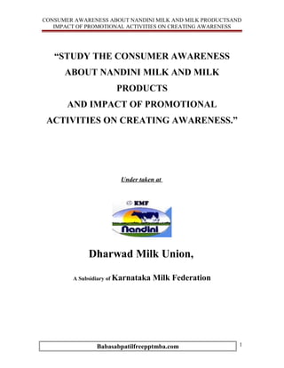 CONSUMER AWARENESS ABOUT NANDINI MILK AND MILK PRODUCTSAND
   IMPACT OF PROMOTIONAL ACTIVITIES ON CREATING AWARENESS




   “STUDY THE CONSUMER AWARENESS
      ABOUT NANDINI MILK AND MILK
                      PRODUCTS
       AND IMPACT OF PROMOTIONAL
 ACTIVITIES ON CREATING AWARENESS.”




                       Under taken at




             Dharwad Milk Union,

        A Subsidiary of Karnataka   Milk Federation




               Babasabpatilfreepptmba.com                1
 