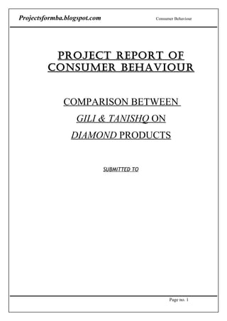 Projectsformba.blogspot.com                  Consumer Behaviour




          PROJECT REPORT OF
         CONSUMER BEHAVIOUR


              COMPARISON BETWEEN
                  GILI & TANISHQ ON
                 DIAMOND PRODUCTS


                              SUBMITTED TO




                                                   Page no. 1
 