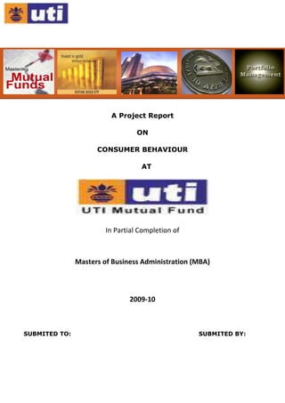           <br /> <br />A Project Report<br />ON<br />CONSUMER BEHAVIOUR<br />AT<br />In Partial Completion of<br />Masters of Business Administration (MBA) <br />   <br />2009-10<br />SUBMITED TO:                                                                 SUBMITED BY:<br /> <br />ACKNOWLEDGEMENT<br />The completion of any task depends upon the co-operation, coordination and consolidated efforts of several resources of knowledge, energy, time and above all the proper guidance of the experienced. Therefore I approached this matter of acknowledgement through these lines trying my best to give full credit where it deserves. <br />I wish to express my gratitude to those who generously helped me to compile this project with their knowledge and expertise. Firstly, I owe a great debt to ……………….., Chief Manager UTI Mutual Fund, Ahmedabad. Who were responsible for making this project possible.<br />They have given me the opportunity to choose this topic and the necessary guidelines regarding the project to track first hand information and supporting me in the completion of the project successfully, as well as insulating a belief in me which was essential for the completion of this project. The learning during the project was of immense importance & invaluable. <br />Index<br />,[object Object]