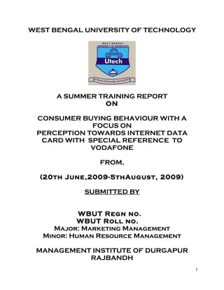 WEST BENGAL UNIVERSITY OF TECHNOLOGY




      A SUMMER TRAINING REPORT
                 ON

 CONSUMER BUYING BEHAVIOUR WITH A
             FOCUS ON
 PERCEPTION TOWARDS INTERNET DATA
  CARD WITH SPECIAL REFERENCE TO
             VODAFONE

                FROM,

  (20th June,2009-5thAugust, 2009)

            SUBMITTED BY


            WBUT Regn no.
           WBUT Roll no.
      Major: Marketing Management
   Minor: Human Resource Management

 MANAGEMENT INSTITUTE OF DURGAPUR
           RAJBANDH
                                      1
 