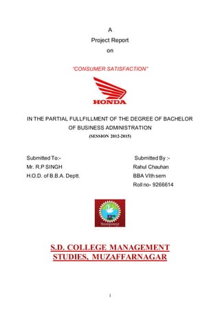 1
A
Project Report
on
“CONSUMER SATISFACTION”
IN THE PARTIAL FULLFILLMENT OF THE DEGREE OF BACHELOR
OF BUSINESS ADMINISTRATION
(SESSION 2012-2015)
Submitted To:- Submitted By :-
Mr. R.P SINGH Rahul Chauhan
H.O.D. of B.B.A. Deptt. BBA VIth sem
Roll no- 9266614
S.D. COLLEGE MANAGEMENT
STUDIES, MUZAFFARNAGAR
 