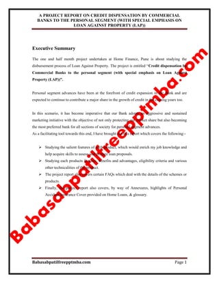 A PROJECT REPORT ON CREDIT DISPENSATION BY COMMERCIAL
BANKS TO THE PERSONAL SEGMENT (WITH SPECIAL EMPHASIS ON
LOAN AGAINST PROPERTY (LAP))
Babasabpatilfreepptmba.com Page 1
Executive Summary
The one and half month project undertaken at Home Finance, Pune is about studying the
disbursement process of Loan Against Property. The project is entitled “Credit dispensation by
Commercial Banks to the personal segment (with special emphasis on Loan Against
Property (LAP))”.
Personal segment advances have been at the forefront of credit expansion in the Bank and are
expected to continue to contribute a major share in the growth of credit in the coming years too.
In this scenario, it has become imperative that our Bank adopts an aggressive and sustained
marketing initiative with the objective of not only protecting our market share but also becoming
the most preferred bank for all sections of society for personal segment advances.
As a facilitating tool towards this end, I have brought out this report which covers the following:-
 Studying the salient features of each product, which would enrich my job knowledge and
help acquire skills to assess and prepare loan proposals.
 Studying each products features, benefits and advantages, eligibility criteria and various
other technicalities of the product.
 The project report also covers certain FAQs which deal with the details of the schemes or
products.
 Finally, the project report also covers, by way of Annexures, highlights of Personal
Accident Insurance Cover provided on Home Loans, & glossary.
 