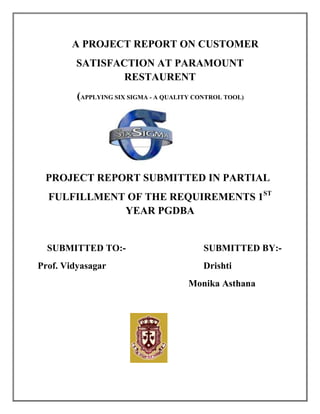 A PROJECT REPORT ON CUSTOMER
         SATISFACTION AT PARAMOUNT
                 RESTAURENT
         (APPLYING SIX SIGMA - A QUALITY CONTROL TOOL)




 PROJECT REPORT SUBMITTED IN PARTIAL
  FULFILLMENT OF THE REQUIREMENTS 1ST
             YEAR PGDBA


  SUBMITTED TO:-                           SUBMITTED BY:-
Prof. Vidyasagar                           Drishti
                                       Monika Asthana
 