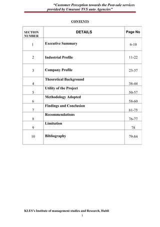 “Customer Perception towards the Post-sale services
               provided by Umarani TVS auto Agencies”


                                CONTENTS


SECTION                            DETAILS                     Page No
NUMBER

     1        Executive Summary                                  6-10


     2        Industrial Profile                                 11-22


     3        Company Profile                                    23-37

              Theoretical Background
     4                                                           38-44
              Utility of the Project
     5                                                           50-57
              Methodology Adopted
     6                                                           58-60
              Findings and Conclusion
     7                                                           61-75
              Recommendations
     8                                                           76-77
              Limitation
     9                                                            78

    10        Bibliography                                       79-84




KLES’s Institute of management studies and Research, Hubli
                                       1
 