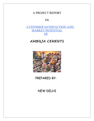 A PROJECT REPORT

         On

CUSTOMER SATISFACTION AND
  MARKET POTENTIAL
         OF

 AMBUJA CEMENTS




    PREPARED BY:



     NEW DELHI
 