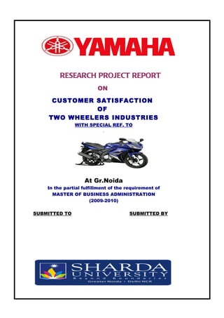 RESEARCH PROJECT REPORT
                         ON

     CUSTOMER SATISFACTION
              OF
    TWO WHEELERS INDUSTRIES
               WITH SPECIAL REF. TO




                           `




                   At Gr.Noida
    In the partial fulfillment of the requirement of
      MASTER OF BUSINESS ADMINISTRATION
                       (2009-2010)

SUBMITTED TO                           SUBMITTED BY
 