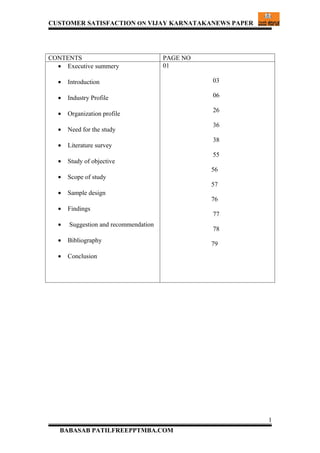 CUSTOMER SATISFACTION ON VIJAY KARNATAKANEWS PAPER




CONTENTS                              PAGE NO
  • Executive summery                 01

  •   Introduction                              03

  •   Industry Profile                          06

                                                26
  •   Organization profile
                                                36
  •   Need for the study
                                                38
  •   Literature survey
                                                55
  •   Study of objective
                                                56
  •   Scope of study
                                                57
  •   Sample design
                                                76
  •   Findings
                                                77
  •   Suggestion and recommendation
                                                78
  •   Bibliography
                                                79
  •   Conclusion




                                                     1
   BABASAB PATILFREEPPTMBA.COM
 